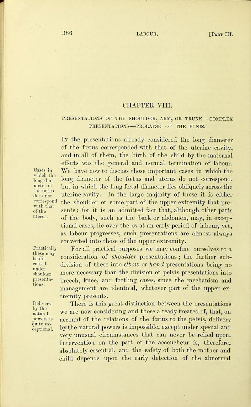 Cases in •which the long dia- meter of the foetus •does not correspond with that of the uterus. Practically these may he dis • cussed under shoulder presenta- tions. Delivery by the natural powers is quite ex- ceptional. CHAPTER VIII. PRESENTATIONS OF THE SHOULDER, ARM, OR TRUNK—COMPLEX PRESENTATIONS—PROLAPSE OF THE FUNIS. In the presentations already considered the long diameter of the foetns corresponded with that of the uterine cavity, and in all of them, the birth of the child by the maternal efforts was the general and normal termination of labour. We have now to discuss those important cases in which the long diameter of the foetus and uterus do not correspond, but in which the long foetal diameter lies obliquely across the uterine cavity. In the large majority of these it is either the shoulder or some part of the upper extremity that pre- sents ; for it is an admitted fact that, although other parts of the body, such as the back or abdomen, may, in excep- tional cases, lie over the os at an early period of labour, yet, as labour progresses, such presentations are almost always converted into those of the upper extremity. For all practical purposes we may confine ourselves to a consideration of shoulder presentations ; the further sub- division of these into elboiv or hand presentations being no more necessary than the division of pelvis presentations into breech, knee, and footling cases, since the mechanism and management are identical, whatever part of the upper ex- tremity presents. There is this great distinction between the presentations we are now considering and those already treated of, that, on account of the relations of the foetus to the pelvis, delivery by the natural powers is impossible, except under special and very unusual circumstances that can never be relied upon. Intervention on the part of the accoucheur is, therefore, absolutely essential, and the safety of both the mother and child depends upon the early detection of the abnormal