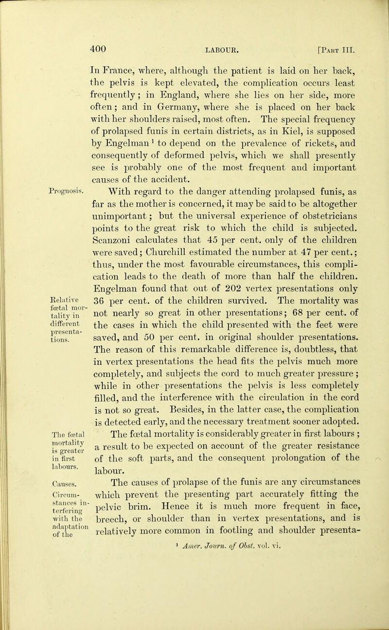 Prognosis. Relative foetal mor- tality in different presenta- tions. The foetal mortality is greater in first labours. Causes. Circum- stances in- terfering with the adaptation of the In France, where, although the patient is laid on her hack, the pelvis is kept elevated, the complication occurs least frequently ; in England, where she lies on her side, more often; and in Germany, where she is placed on her back with her shoulders raised, most often. The special frequency of prolapsed funis in certain districts, as in Kiel, is supposed by Engelman 1 to depend on the prevalence of rickets, and consequently of deformed pelvis, which we shall presently see is probably one of the most frequent and important causes of the accident. With regard to the danger attending prolapsed funis, as far as the mother is concerned, it may be said to be altogether unimportant; but the universal experience of obstetricians points to the great risk to which the child is subjected. Scanzoni calculates that 45 per cent, only of the children were saved; Churchill estimated the number at 47 per cent.; thus, under the most favourable circumstances, this compli- cation leads to the death of more than half the children. Engelman found that out of 202 vertex presentations only 36 per cent, of the children survived. The mortality was not nearly so great in other presentations; 68 per cent, of the cases in which the child presented with the feet were saved, and 50 per cent, in original shoulder presentations. The reason of this remarkable difference is, doubtless, that in vertex presentations the head fits the pelvis much more completely, and subjects the cord to much greater pressure ; while in other presentations the pelvis is less completely filled, and the interference with the circulation in the cord is not so great. Besides, in the latter case, the complication is detected early, and the necessary treatment sooner adopted. The foetal mortality is considerably greater in first labours ; a result to be expected on account of the greater resistance of the soft parts, and the consequent prolongation of the labour. The causes of prolapse of the funis are any circumstances which prevent the presenting part accurately fitting the pelvic brim. Hence it is much more frequent in face, breech, or shoulder than in vertex presentations, and is relatively more common in footling and shoulder presenta- 1 Amer. Journ. of Obst. vol. vi.