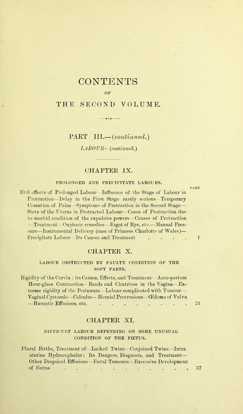 CONTENTS OF THE SECOND VOLUME. PART III.— (continued.) LABOUR—(continued.) CHAPTER IX. PROLONGED AND PRECIPITATE LABOURS. PAGE Evil effects of Prolonged Labour- Influence of the Stage of Labour in Protraction—Delay in the First Stage rarely serious -Temporary Cessation of Pains—Symptoms of Protraction in the Second Stage— State of the Uterus in Protracted Labour—Cases of Protraction due to morbid condition of the expulsive powers—Causes of Protraction —Treatment—Oxytocic remedies—Ergot of Rye, etc.—Manual Pres- sure—Instrumental Delivery (case of Princess Charlotte of Wales)— Precipitate Labour—Its Causes and Treatment .... 1 CHAPTER X. LABOUR OBSTRUCTED BY FAULTY CONDITION OF THE SOFT PARTS. Rigidity of the Cervix : its Causes, Effects, and Treatment—Ante-partum Hour-glass Contraction—Bands and Cicatrices in the Vagina—Ex- treme rigidity of the Perinaeum —Labour complicated with Tumour— Vaginal Cystocele—Calculus—Hernial Protrusions—(Edema of Vulva —Haematic Effusions, etc. 21 CHAPTER XI. DIFFICULT LABOUR DEPENDING ON SOME UNUSUAL CONDITION OF THE FCETUS. Plural Births, Treatment of—Locked Twins—Conjoined Twins—Intra uterine Hydrocephalus: Its Dangers, Diagnosis, and Treatment— Other Dropsical Effusions—Fcetal Tumours—Excessive Development of Foetus ........... 37