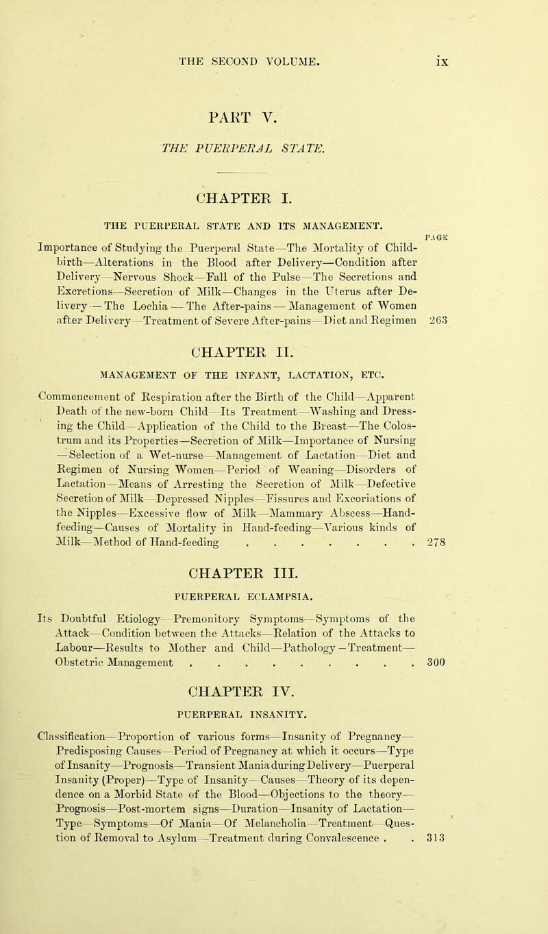 PART V. THE PUERPERAL STATE. CHAPTER I. THE PUERPERAL STATE AND ITS MANAGEMENT. PAGE Importance of Studying the Puerperal State—The Mortality of Child- birth—Alterations in the Blood after Delivery—Condition after Delivery—Nervous Shock—Fall of the Pulse—The Secretions and Excretions—Secretion of Milk—Changes in the Uterus after De- livery— The Lochia — The After-pains — Management of Women after Delivery -Treatment of Severe After-pains—Diet and Regimen 263 CHAPTER II. MANAGEMENT OF THE INFANT, LACTATION, ETC. Commencement of Respiration after the Birth of the Child—Apparent Death of the new-born Child —Its Treatment—Washing and Dress- ing the Child—Application of the Child to the Breast—The Colos- trum and its Properties—Secretion of Milk—Importance of Nursing — Selection of a Wet-nurse - Management of Lactation—Diet and Regimen of Nursing Women—Period of Weaning—Disorders of Lactation—Means of Arresting the Secretion of Milk—Defective Secretion of Milk- Depressed Nipples—Fissures and Excoriations of the Nipples—Excessive flow of Milk —Mammary Abscess—Hand- feeding—Causes of Mortality in Hand-feeding—Various kinds of Milk—Method of Hand-feeding ....... 278 CHAPTER III. PUERPERAL ECLAMPSIA. Its Doubtful Etiology— Premonitory Symptoms—Symptoms of the Attack—Condition between the Attacks—Relation of the Attacks to Labour—Results to Mother and Child—Pathology— Treatment— Obstetric Management ......... 300 CHAPTER IV. PUERPERAL INSANITY. Classification—Proportion of various forms—Insanity of Pregnancy— Predisposing Causes—Period of Pregnancy at which it occurs—Type of Insanity—Prognosis—Transient Mania during Delivery—Puerperal Insanity (Proper)—Type of Insanity—Causes—Theory of its depen- dence on a Morbid State of the Blood—Objections to the theory— Prognosis—Post-mortem signs—Duration - Insanity of Lactation— Type—Symptoms—Of Mania—Of Melancholia—Treatment—Ques- tion of Removal to Asylum—Treatment during Convalescence . .313