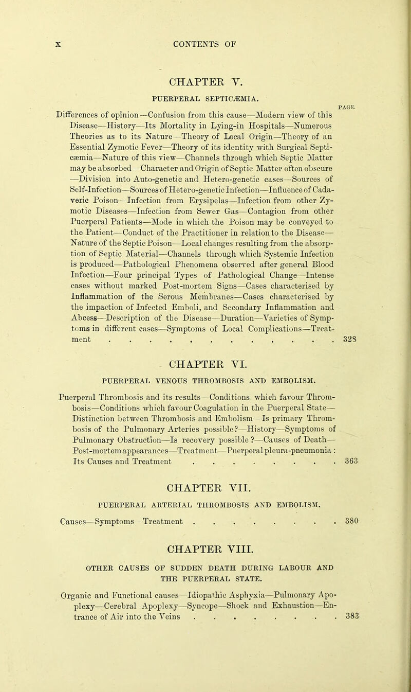 CHAPTER Y. PUERPERAL SEPTICAEMIA. PAGE Differences of opinion—Confusion from this cause—Modern view of this Disease—History—Its Mortality in Lying-in Hospitals—Numerous Theories as to its Nature—Theory of Local Origin—Theory of an Essential Zymotic Fever—Theory of its identity with Surgical Septi- caemia—Nature of this view—Channels through which Septic Matter may be absorbed—Character and Origin of Septic Matter often obscure —Division into Auto-genetic and Hetero-genetic cases—Sources of Self-Infection—Sources of Hetero-genetic Infection—Influence of Cada- veric Poison—Infection from Erysipelas—Infection from other Zy- motic Diseases—Infection from Sewer Gas—Contagion from other Puerperal Patients—Mode in which the Poison may be conveyed to the Patient—Conduct of the Practitioner in relation to the Disease— Nature of the SepticPoison—Local changes resulting from the absorp- tion of Septic Material—Channels through which Systemic Infection is produced—Pathological Phenomena observed after general Blood Infection—Four principal Types of Pathological Change—Intense cases without marked Post-mortem Signs—Cases characterised by Inflammation of the Serous Membranes—Cases characterised by the impaction of Infected Emboli, and Secondary Inflammation and Abcess—Description of the Disease—Duration—Varieties of Symp- toms in different cases—Symptoms of Local Complications—Treat- ment 32S CHAPTER YI. PUERPERAL VENOUS THROMBOSIS AND EMBOLISM. Puerperal Thrombosis and its results—Conditions which favour Throm- bosis—Conditions which favour Coagulation in the Puerperal State— Distinction between Thrombosis and Embolism—Is primary Throm- bosis of the Pulmonary Arteries possible?—History—Symptoms of Pulmonary Obstruction—Is recovery possible ?—Causes of Death— Post-mortem appearances—Treatment—Puerperal pleura-pneumonia : Its Causes and Treatment ........ 363 CHAPTER VII. PUERPERAL ARTERIAL THROMBOSIS AND EMBOLISM. Causes—Symptoms—Treatment 380 CHAPTER VIII. OTHER CAUSES OP SUDDEN DEATH DURING LABOUR AND THE PUERPERAL STATE. Organic and Functional causes- - Idiopathic Asphyxia—Pulmonary Apo- plexy—Cerebral Apoplexy—Syncope—Shock and Exhaustion—En- trance of Air into the Veins ........ 383