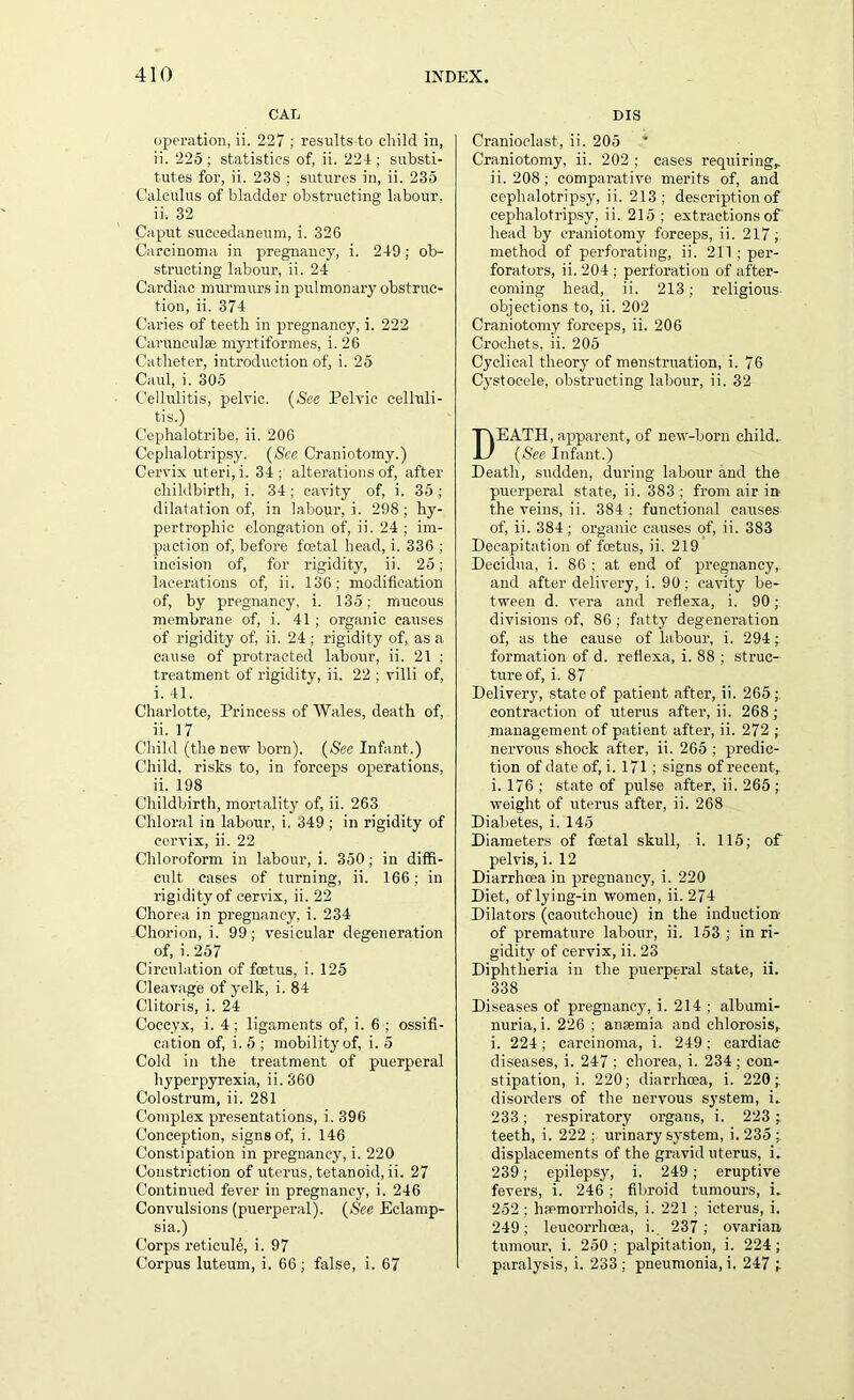 CAL operation, ii. 227 ; results to child in, ii. 225 ; statistics of, ii. 224 ; substi- tutes for, ii. 238 ; sutures in, ii. 235 Calculus of bladder obstructing labour, ii. 32 Caput suceedaneum, i. 326 Carcinoma in pregnancy, i. 249; ob- structing labour, ii. 24 Cardiac murmurs in pulmonary obstruc- tion, ii. 374 Caries of teeth in pregnancy, i. 222 Carunculse myrtiformes, i. 26 Catheter, introduction of, i. 25 Caul, i. 305 Cellulitis, pelvic. (See Pelvic celluli- tis.) Cephalotribe, ii. 206 Cephalotripsy. (See Craniotomy.) Cervix uteri, i. 34; alterations of, after childbirth, i. 34; cavity of, i. 35; dilatation of, in labour, i. 298; hy- pertrophic elongation of, ii. 24 ; im- paction of, before foetal head, i. 336 : incision of, for rigidity, ii. 25; lacerations of, ii. 136; modification of, by pregnancy, i. 135; mucous membrane of, i. 41; organic causes of rigidity of, ii. 24 ; rigidity of, as a cause of protracted labour, ii. 21 ; treatment of rigidity, ii. 22 ; villi of, i. 41. Charlotte, Princess of Wales, death of, ii. 17 Child (the new born). (See Infant.) Child, risks to, in forceps operations, ii. 198 Childbirth, mortality of, ii. 263 Chloral in labour, i. 349 ; in rigidity of cervix, ii. 22 Chloroform in labour, i. 350; in diffi- cult cases of turning, ii. 166; in rigidity of cervix, ii. 22 Chorea in pregnancy, i. 234 Chorion, i. 99; vesicular degeneration of, i. 257 Circulation of foetus, i. 125 Cleavage of yelk, i. 84 Clitoris, i. 24 Coccyx, i. 4 ; ligaments of, i. 6 ; ossifi- cation of, i. 5 ; mobility of, i. 5 Cold in the treatment of puerperal hyperpyrexia, ii. 360 Colostrum, ii. 281 Complex presentations, i. 396 Conception, signs of, i. 146 Constipation in pregnancy, i. 220 Constriction of uterus, tetanoid, ii. 27 Continued fever in pregnancy, i. 246 Convulsions (puerperal). (See Eclamp- sia.) Corps reticule, i. 97 Corpus luteum, i. 66 ; false, i. 67 DIS Cranioclast, ii. 205 Craniotomy, ii. 202 ; cases requiring,, ii. 208; comparative merits of, and cephalotripsy, ii. 213; description of cephalotripsy, ii. 215 ; extractions of' head by craniotomy forceps, ii. 217; method of perforating, ii. 211 ; per- forators, ii. 204; perforation of after- coming head, ii. 213; religious- objections to, ii. 202 Craniotomy forceps, ii. 206 Crochets, ii. 205 Cyclical theory of menstruation, i. 76 Cystocele, obstructing labour, ii. 32 DEATH, apparent, of new-born child.. (Sec Infant.) Death, sudden, during labour and the puerperal state, ii. 383 ; from air in the veins, ii. 384 ; functional causes of, ii. 384 ; organic causes of, ii. 383 Decapitation of foetus, ii. 219 Decidua, i. 86 ; at end of pregnancy,, and after delivery, i. 90; cavity be- tween d. vera and reflexa, i. 90; divisions of, 86 ; fatty degeneration of, as the cause of labour, i. 294; formation of d. reflexa, i. 88 ; struc- ture of, i. 87 Delivery, state of patient after, ii. 265;. contraction of uterus after, ii. 268 ; management of patient after, ii. 272 ; nervous shock after, ii. 265 ; predic- tion of date of, i. 171; signs of recent,, i. 176 ; state of pulse after, ii. 265 ; weight of uterus after, ii. 268 Diabetes, i. 145 Diameters of foetal skull, i. 115; of pelvis, i. 12 Diarrhoea in pregnancy, i. 220 Diet, of lying-in women, ii. 274 Dilators (caoutchouc) in the induction of premature labour, ii. 153 ; in ri- gidity of cervix, ii. 23 Diphtheria in the puerperal state, ii. 338 Diseases of pregnancy, i. 214 ; albumi- nuria, i. 226 ; anaemia and chlorosis, i. 224; carcinoma, i. 249; cardiac diseases, i. 247 ; chorea, i. 234 ; con- stipation, i. 220; diarrhoea, i. 220; disorders of the nervous system, L 233; respiratory organs, i. 223 ; teeth, i. 222 ; urinary system, i. 235 ; displacements of the gravid uterus, i. 239; epilepsy, i. 249; eruptive fevers, i. 246 ; fibroid tumours, i. 252 ; hfemorrhoids, i. 221 ; icterus, i. 249; leucorrhoea, i. 237; ovarian tumour, i. 250 ; palpitation, i. 224 ; paralysis, i. 233; pneumonia, i. 247 1