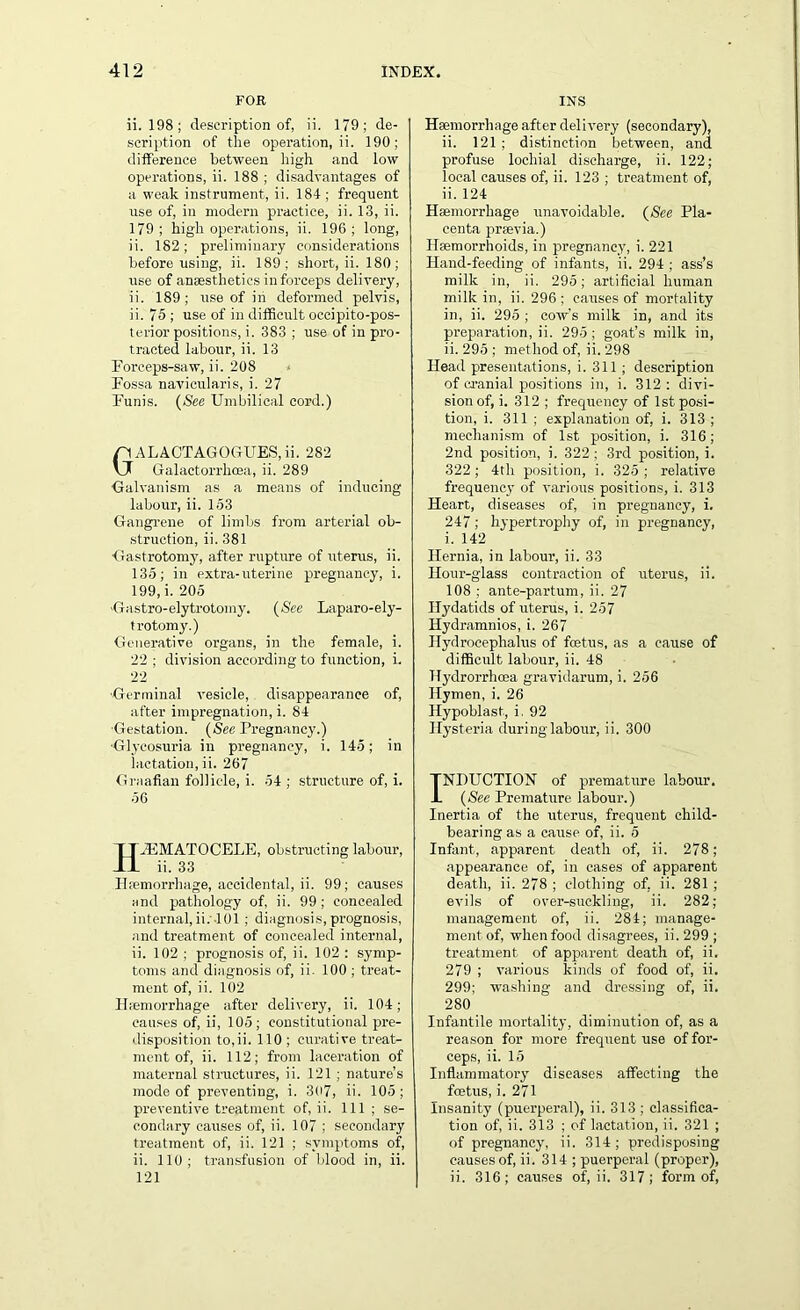 FOR ii. 198; description of, ii. 179; de- scription of the operation, ii. 190; difference between high and low operations, ii. 188 ; disadvantages of a weak instrument, ii. 184 ; frequent use of, in modern practice, ii. 13, ii. 179; high operations, ii. 196; long, ii. 182; preliminary considerations before using, ii. 189; short, ii. 180; use of anaesthetics in forceps delivery, ii. 189; use of in deformed pelvis, ii. 75 ; use of in difficult occipito-pos- terior positions, i. 383 ; use of in pro- tracted labour, ii. 13 Forceps-saw, ii. 208 Fossa navicularis, i. 27 Funis. (See Umbilical cord.) GALACTAGOGUES, ii. 282 Galactorrhcea, ii. 289 Galvanism as a means of inducing labour, ii. 153 Gangrene of limbs from arterial ob- struction, ii. 381 Gastrotomy, after rupture of uterus, ii. 135; in extra-uterine pregnancy, i. 199, i. 205 Gastro-elytrotomy. (See Laparo-ely- trotomy.) Generative organs, in the female, i. 22 ; division according to function, i. 22 Germinal vesicle, disappearance of, after impregnation, i. 84 Gestation. (See Pregnancy.) Glycosuria in pregnancy, i. 145; in lactation, ii. 267 Graafian follicle, i. 54 ; structure of, i. 56 H.ZEMATOCELE, obstructing labour, ii. 33 IPemorrhage, accidental, ii. 99; causes and pathology of, ii. 99; concealed internal, ii.'-101; diagnosis, prognosis, and treatment of concealed internal, ii. 102 ; prognosis of, ii. 102 : symp- toms and diagnosis of, ii. 100 ; treat- ment of, ii. 102 Hemorrhage after delivery, ii. 104; causes of, ii, 105; constitutional pre- disposition to,ii. 110 ; curative treat- ment of, ii. 112; from laceration of maternal structures, ii. 121 ; nature’s mode of preventing, i. 307, ii. 105 ; preventive treatment of, ii. Ill ; se- condary causes of, ii. 107 ; secondary treatment of, ii. 121 ; symptoms of, ii. 110; transfusion of blood in, ii. 121 INS Haemorrhage after delivery (secondary), ii. 121 ; distinction between, and profuse loehial discharge, ii. 122; local causes of, ii. 123 ; treatment of, ii. 124 Haemorrhage unavoidable. (See Pla- centa prsevia.) Haemorrhoids, in pregnancy, i. 221 Hand-feeding of infants, ii. 294 ; ass’s milk in, ii. 295; artificial human milk in, ii. 296 ; causes of mortality in, ii. 295 ; cow's milk in, and its preparation, ii. 295; goat’s milk in, ii. 295 ; method of, ii. 298 Head presentations, i. 311 ; description of cranial positions in, i. 312 : divi- sion of, i. 312 ; frequency of 1st posi- tion, i. 311 ; explanation of, i. 313 ; mechanism of 1st position, i. 316; 2nd position, i. 322 ; 3rd position, i. 322; 4th position, i. 325 ; relative frequency of various positions, i. 313 Heart, diseases of, in pregnancy, i. 247; hypertrophy of, in pregnancy, i. 142 Hernia, in labour, ii. 33 Hour-glass contraction of uterus, ii. 108 ; ante-partum, ii. 27 Hydatids of uterus, i. 257 Hydramnios, i. 267 Hydrocephalus of foetus, as a cause of difficult labour, ii. 48 Hydrorrhoea gravidarum, i. 256 Hymen, i. 26 Hypoblast, i. 92 Hysteria during labour, ii. 300 INDUCTION of premature labour. (See Premature labour.) Inertia of the uterus, frequent child- bearing as a cause of, ii. 5 Infant, apparent death of, ii. 278; appearance of, in cases of apparent death, ii. 278 ; clothing of, ii. 281 ; evils of over-suckling, ii. 282; management of, ii. 284; manage- ment of, when food disagrees, ii. 299 ; treatment of apparent death of, ii. 279 ; various kinds of food of, ii. 299; washing and dressing of, ii. 280 Infantile mortality, diminution of, as a reason for more frequent use of for- ceps, ii. 15 Inflammatory diseases affecting the fcetus, i. 271 Insanity (puerperal), ii. 313 ; classifica- tion of, ii. 313 ; of lactation, ii. 321 ; of pregnancy, ii. 314; predisposing causes of, ii. 314 ; puerperal (proper), ii. 316; causes of, ii. 317; form of,