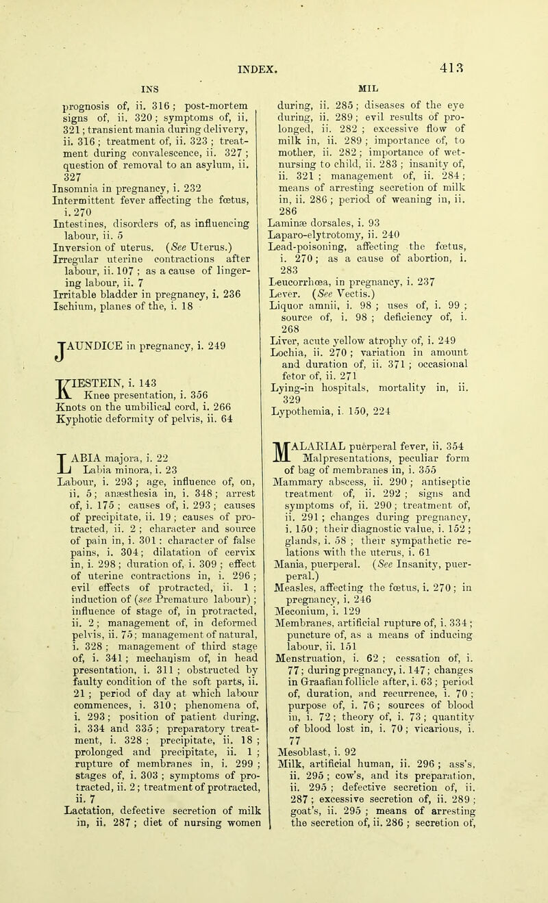 INS prognosis of, ii. 316; post-mortem signs of, ii. 320 ; symptoms of, ii. 321; transient mania during delivery, ii. 316 ^treatment of, ii. 323 ; treat- ment during convalescence, ii. 327 ; question of removal to an asylum, ii. 327 Insomnia in pregnancy, i. 232 Intermittent fever affecting the foetus, i. 270 Intestines, disorders of, as influencing labour, ii. 5 Inversion of uterus. (See Uterus.) Irregular uterine contractions after labour, ii. 107 ; as a cause of linger- ing labour, ii. 7 Irritable bladder in pregnancy, i. 236 Ischium, planes of the, i. 18 JAUNDICE in pregnancy, i. 249 KIESTEIN, i. 143 Knee presentation, i. 356 Knots on the umbilical cord, i. 266 Kyphotic deformity of pelvis, ii. 64 ABIA majora, i. 22 Labia minora, i. 23 Labour, i. 293 ; age, influence of, on, ii. 5; anaesthesia in, i. 348; arrest of, i. 175 ; causes of, i. 293 ; causes of precipitate, ii. 19; causes of pro- tracted, ii. 2 ; character and source of pain in, i. 301 : character of false pains, i. 304; dilatation of cervix in, i. 298 ; duration of, i. 309 ; effect of uterine contractions in, i. 296 ; evil effects of protracted, ii. 1 ; induction of (see Premature labour); influence of stage of, in protracted, ii. 2; management of, in deformed pelvis, ii. 75; management of natural, i. 328 ; management of third stage of, i. 341; mechanism of, in head presentation, i. 311 ; obstructed by faulty condition of the soft parts, ii. 21 ; period of day at which labour commences, i. 310; phenomena of, i. 293 ; position of patient during, i. 334 and 335 ; preparatory treat- ment, i. 328 ; precipitate, ii. 18 ; prolonged and precipitate, ii. 1 ; rupture of membranes in, i. 299 ; stages of, i. 303 ; symptoms of pro- tracted, ii. 2; treatment of protracted, 7. Lactation, defective secretion of milk in, ii. 287 ; diet of nursing women J MIL during, ii. 285; diseases of the eye during, ii. 289; evil results of pro- longed, ii. 282 ; excessive flow of milk in, ii. 289 ; importance of, to mother, ii. 282 ; importance of wet- nursing to child, ii. 283 ; insanity of, ii. 321; management of, ii. 284; means of arresting secretion of milk in, ii. 286 ; period of weaning in, ii. 286 Laminae dorsales, i. 93 Laparo-elytrotomy, ii. 240 Lead-poisoning, affecting the fcetus, i. 270; as a cause of abortion, i. 283 Leucorrhcea, in pregnancy, i. 237 Lever. (See Vectis.) Liquor amnii, i. 98 ; uses of, i. 99 ; source of, i. 98 ; deficiency of, i. 268 Liver, acute yellow atrophy of, i. 249 Lochia, ii. 270 ; variation in amount and duration of, ii. 371 ; occasional fetor of, ii. 271 Lying-in hospitals, mortality in, ii. 329 Lypothemia, i. 150, 224 MALARIAL puerperal fever, ii. 354 Malpresentations, peculiar form of bag of membranes in, i. 355 Mammary abscess, ii. 290 ; antiseptic treatment of, ii. 292 ; signs and symptoms of, ii. 290 ; treatment of, ii. 291 ; changes during pregnancy, i. 150 ; their diagnostic value, i. 152 ; glands, i. 58 ; their sympathetic re- lations with the uterus, i. 61 Mania, puerperal. (See Insanity, puer- peral.) Measles, affecting the fcetus, i. 270 ; in pregnancy, i. 246 Meconium, i. 129 Membranes, artificial rupture of, i. 334 ; puncture of, as a means of inducing labour, ii. 151 Menstruation, i. 62 ; cessation of, i. 77; during pregnancy, i. 147; changes in Graafian follicle after, i. 63 ; period of, duration, and recurrence, i. 70 ; purpose of, i. 76; sources of blood in, i. 72 ; theory of, i. 73 ; quantity of blood lost in, i. 70; vicarious, i. 77 Mesoblast, i. 92 Milk, artificial human, ii. 296 ; ass's, ii. 295 ; cow’s, and its preparat ion, ii. 295 ; defective secretion of, ii. 287 ; excessive secretion of, ii. 289 ; goat’s, ii. 295 ; means of arresting the secretion of, ii. 286 ; secretion of,