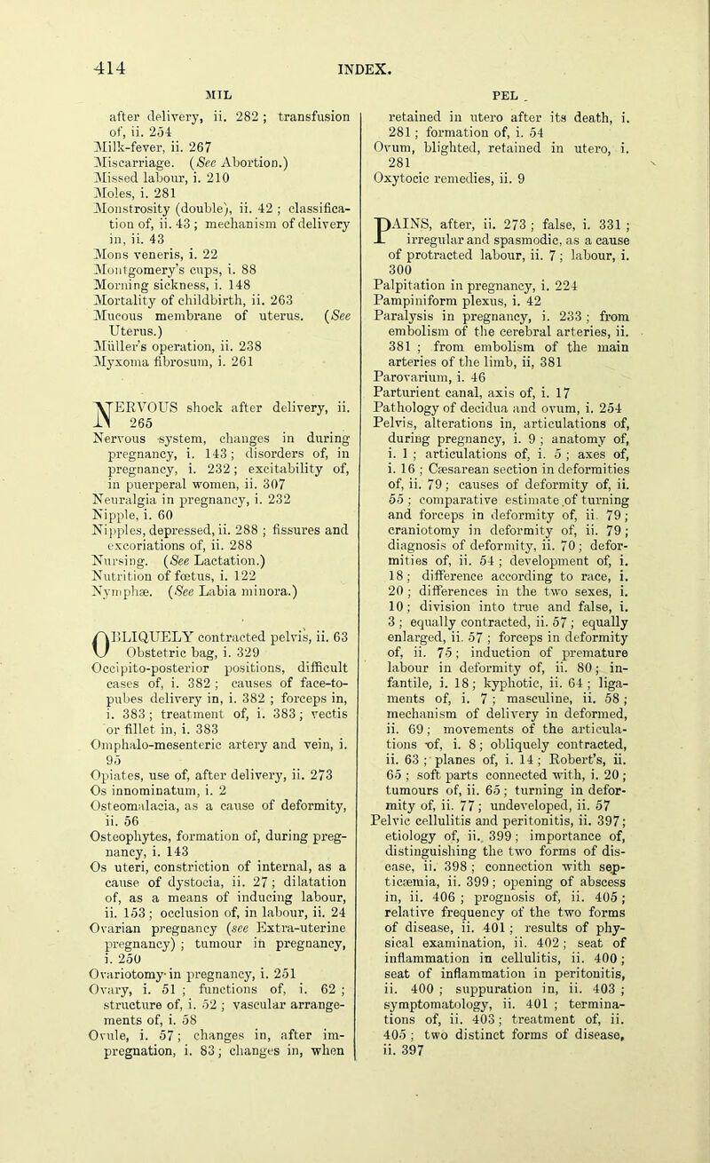 5IIL after delivery, ii. 282; transfusion of, ii. 254 Milk-fever, ii. 267 Miscarriage. (See Abortion.) Missed labour, i. 210 Moles, i. 281 Monstrosity (double), ii. 42 ; classifica- tion of, ii. 43 ; mechanism of delivery in, ii. 43 Mons veneris, i. 22 Montgomery’s cups, i. 88 Morning sickness, i. 148 Mortality of childbirth, ii. 263 Mucous membrane of uterus. (See Uterus.) Muller’s operation, ii. 238 Myxoma fibrosum, i. 261 ERVOUS shock after delivery, ii. 265 Nervous -system, changes in during pregnancy, i. 143; disorders of, in pregnancy, i. 232; excitability of, in puerperal women, ii. 307 Neuralgia in pregnancy, i. 232 Nipple, i. 60 Nipples, depressed, ii. 288 ; fissures and excoriations of, ii. 288 Nursing. (See Lactation.) Nutrition of foetus, i. 122 Nymphse. (See Labia minora.) OBLIQUELY contracted pelvis, ii. 63 Obstetric bag, i. 329 Occipito-posterior positions, difficult cases of, i. 382 ; causes of face-to- pubes delivery in, i. 382 ; forceps in, i. 383; treatment of, i. 383; vectis or fillet in, i. 383 Omphalo-mesenteric artery and vein, i. 95 Opiates, use of, after delivery, ii. 273 Os innominatum, i. 2 Osteomalacia, as a cause of deformity, ii. 56 Osteophytes, formation of, during preg- nancy, i. 143 Os uteri, constriction of internal, as a cause of dystocia, ii. 27 ; dilatation of, as a means of inducing labour, ii. 153; occlusion of, in labour, ii. 24 Ovarian pregnancy (see Extra-uterine pregnancy) ; tumour in pregnancy, i. 250 Ovariotomy-in pregnancy, i. 251 Ovary, i. 51 ; functions of, i. 62 ; structure of, i. 52 ; vascular arrange- ments of, i. 58 Ovule, i. 57; changes in, after im- pregnation, i. 83; changes in, when PEL . retained in utero after its death, i. 281 ; formation of, i. 54 Ovum, blighted, retained in utero, i. 281 Oxytocic remedies, ii. 9 PAINS, after, ii. 273 ; false, i. 331 ; irregular and spasmodic, as a cause of protracted labour, ii. 7 ; labour, i. 300 Palpitation in pregnancy, i. 224 Pampiniform plexus, i. 42 Paralysis in pregnancy, i. 233 ; from embolism of the cerebral arteries, ii. 381 ; from embolism of the main arteries of the limb, ii, 381 Parovarium, i. 46 Parturient canal, axis of, i. 17 Pathology of decidua and ovum, i. 254 Pelvis, alterations in, articulations of, during pregnancy, i. 9 ; anatomy of, i. 1 ; articulations of, i. 5 ; axes of, i. 16 ; Cmsarean section in deformities of, ii. 79; causes of deformity of, ii. 55 ; comparative estimate of turning and forceps in deformity of, ii. 79 ; craniotomy in deformity of, ii. 79 ; diagnosis of deformity, ii. 70 ; defor- mities of, ii. 54; development of, i. 18; difference according to race, i. 20 ; differences in the two sexes, i. 10; division into true and false, i. 3 ; equally contracted, ii. 57 ; equally enlarged, ii. 57 ; forceps in deformity of, ii. 75; induction of premature labour in deformity of, ii. 80; in- fantile, 3. 18; kyphotic, ii. 64; liga- ments of, i. 7; masculine, ii. 58 ; mechanism of delivery in deformed, ii. 69 ; movements of the articula- tions t>f, i. 8; obliquely contracted, ii. 63 ; planes of, i. 14; Robert’s, ii. 65 ; soft parts connected with, i. 20 ; tumours of, ii. 65; turning in defor- mity of, ii. 77; undeveloped, ii. 57 Pelvic cellulitis and peritonitis, ii. 397; etiology of, ii. 399; importance of, distinguishing the two forms of dis- ease, ii. 398 ; connection with sep- ticaemia, ii. 399; opening of abscess in, ii. 406 ; prognosis of, ii. 405; relative frequency of the two forms of disease, ii. 401; results of phy- sical examination, ii. 402; seat of inflammation in cellulitis, ii. 400; seat of inflammation in peritonitis, ii. 400 ; suppuration in, ii. 403 ; symptomatology, ii. 401 ; termina- tions of, ii. 403; treatment of, ii. 405 ; two distinct forms of disease, ii. 397