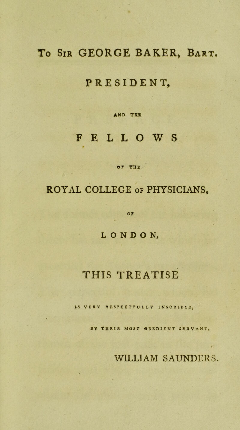 To Sir GEORGE BAKER, Bart. PRESIDENT, AND THE FELLOWS # OF THE ROYAL COLLEGE of PHYSICIANS, OF LONDON, THIS TREATISE M VERY RESPECTFULLY INSCRIBED, BY THEIR MOST OBEDIENT SERVANT, WILLIAM SAUNDERS.