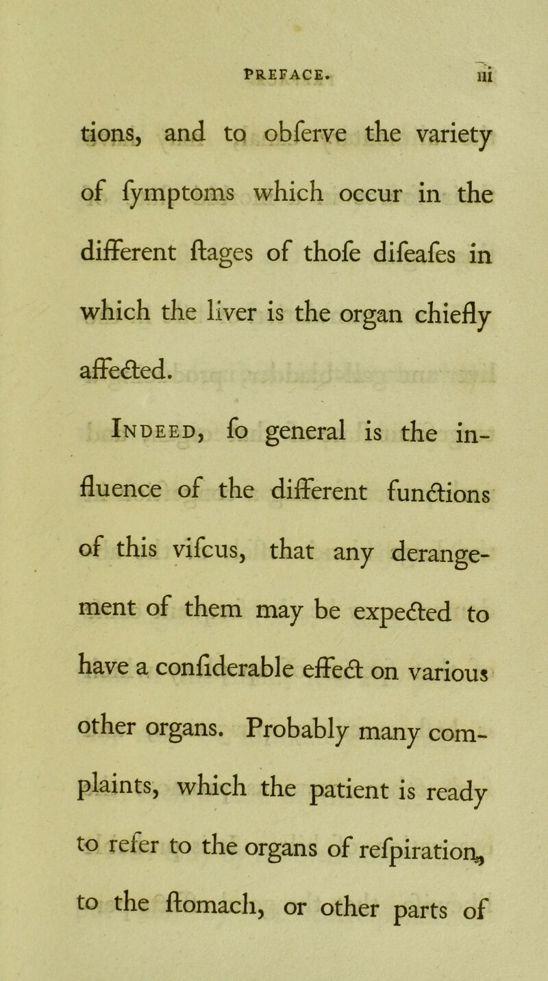 tions, and to obferve the variety of fymptoms which occur in the different ftages of thofe difeafes in which the liver is the organ chiefly affected. Indeed, fo general is the in- fluence of the different functions of this vifcus, that any derange- ment of them may be expected to have a confiderable effect on various other organs. Probably many com- plaints, which the patient is ready to reier to the organs of refpiration, to the ftomach, or other parts of