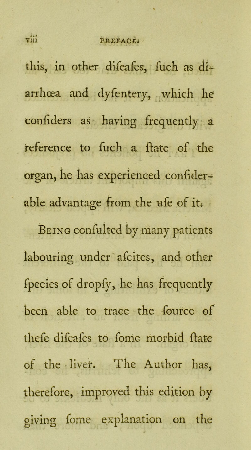 this, in other difeafes, fuch as di- arrhoea and dyfentery, which he confiders as having frequently a reference to fuch a date of the organ, he has experienced conhder- able advantage from the ufe of it* - /V * « Being confulted by many patients labouring under afcites, and other fpecies of dropfy, he has frequently been able to trace the fource of thefe difeafes to fome morbid ftate of the liver. The Author has, therefore, improved this edition by giving fome explanation on the