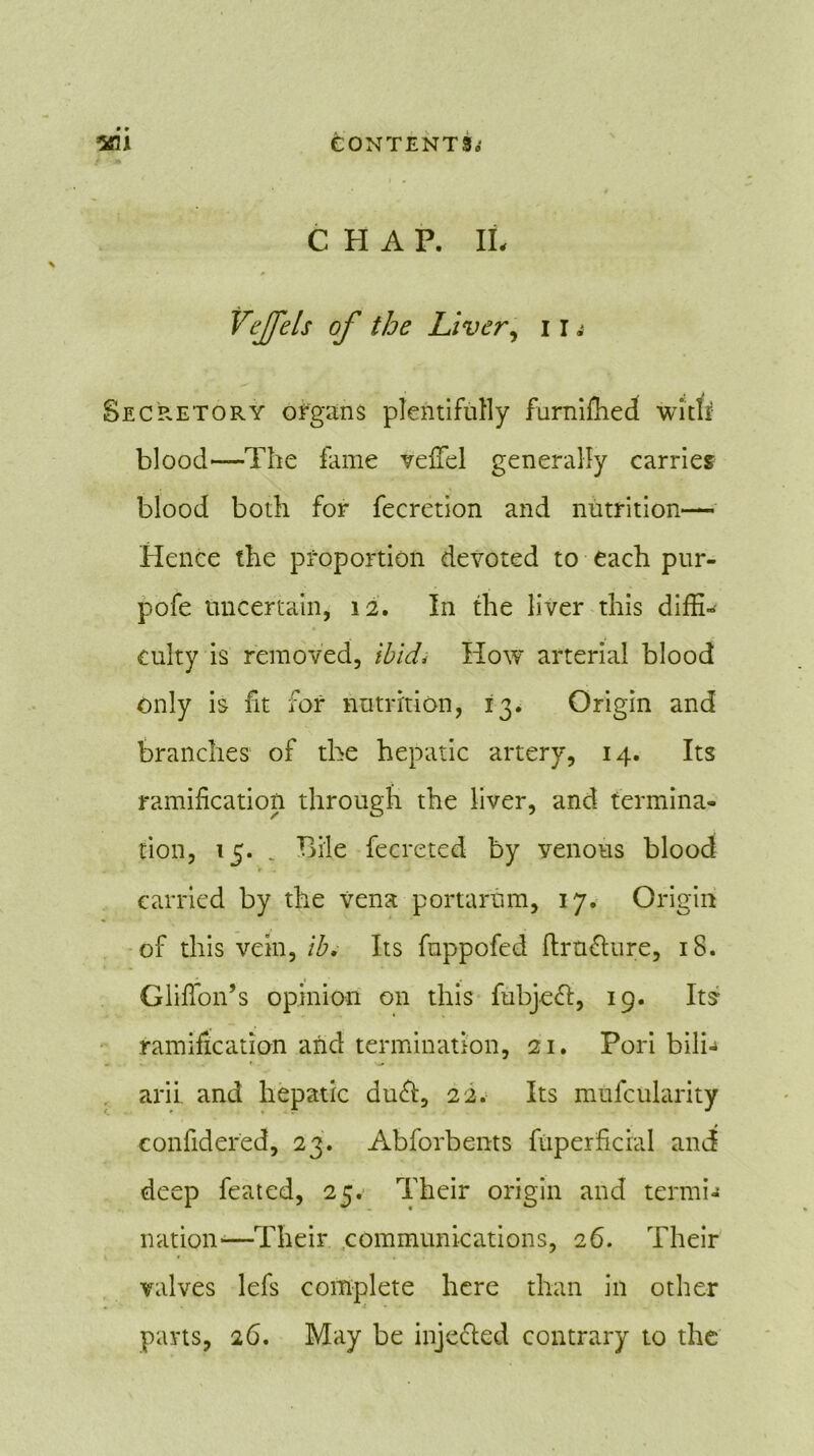 C H A P. II, # Vejfels of the Liver, i r a Secretory organs plentifully furnifhed wi’tfi blood—The fame vefiel generally carries blood both for fecretion and nutrition— Hence the proportion devoted to each pur- pofe uncertain, 12. In the liver this diffi- culty is removed, ibid* How arterial blood only is fit for nutrition, 13. Origin and branches of the hepatic artery, 14. Its ramification through the liver, and termina- tion, 15. _ Bile fecreted by venous blood carried by the vena portarum, 17. Origin of this vein, lb. Its fuppofed ftrndure, iS. Glifion’s opinion on this fubjed, 19. Its ramification and termination, 21. Pori bilb arii and hepatic dud, 22. Its mufcularity eonfidered, 23. Abforbents fiiperficral and deep feated, 25. Their origin and termi- nation*—Their communications, 26. Their valves lefs complete here than in other ■t * parts, 26. May be injeded contrary to the