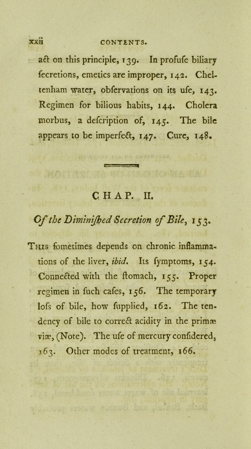 aft on this principle, T39. In profufe biliary fecretions, emetics are improper, 142. Chel- tenham water, obfervations on its ufe, 143, Regimen for bilious habits, 144. Cholera morbus, a defcription of, 145. The bile appears to be imperfeft, 147. Cure, 148* CHAP. II. Of the Diminljhed Secretion of Bile, 153. This fometimes depends on chronic inflamma- tions of the liver, ibid. Its fymptoms, 154. Connected with the ftomach, 155. Proper regimen in fuch cafes, 156. The temporary lofs of bile, how fupplied, 162. The ten- dency of bile to correft acidity in the primse vise, (Note). The ufe of mercury confidcred, x63. Other modes of treatment, 166.