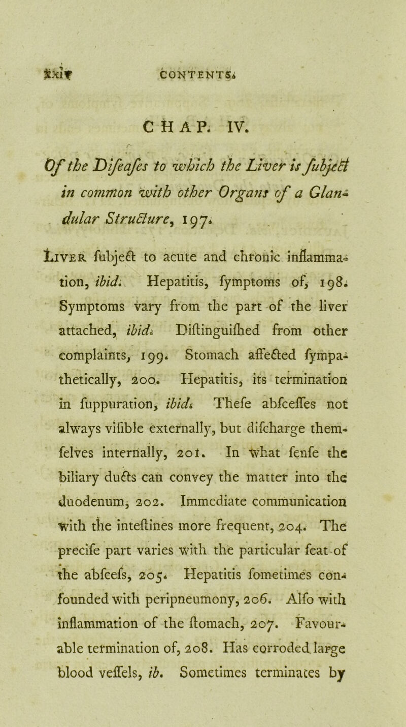 CHAP. IV. .'*• * t * ' Of the 'Difeafes to which the Liver is fuljcti in common with other Organs cf a Gian- dular Structure, 197* Liver fubjeft to acute and chronic inflamma- tion, ibid. Hepatitis, fymptoms of, 198; Symptoms vary from the part of the liver attached, ibid* Diftinguiflied from other complaints, 199. Stomach afle&ed fympa- thetically, 200. Hepatitis, its termination in fuppuration, ibidt Thefe abfcefles not always vilible externally, but difcharge them- felves internally, 201* In what fenfe the biliary du&s can convey the matter into the duodenum* 202. Immediate communication with the inteftines more frequent, 204. The precife part varies with the particular feat of m ; „ , /■ the abfcefs, 205* Hepatitis fometimes con- founded with peripneumony, 206. Alfo with inflammation of the flomach, 207. Favour- able termination of, 208. Has corroded large blood veffels, ib. Sometimes terminates by