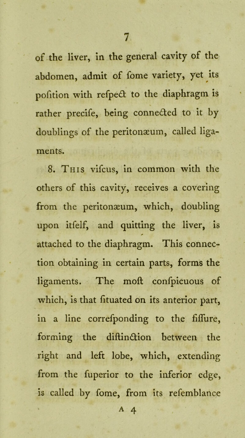 of the liver, in the general cavity of the abdomen, admit of fome variety, yet its pofition with refpedt to the diaphragm is rather precife, being connected to it by doublings of the peritonaeum, called liga- ments. 8. This vifcus, in common with the others of this cavity, receives a covering from the peritonaeum, which, doubling upon itfelf, and quitting the liver, is attached to the diaphragm. This connec- tion obtaining in certain parts, forms the ligaments. The molt confpicuous of which, is that fituated on its anterior part, in a line correfponding to the fiflure, forming the diftin&ion between the right and left lobe, which, extending from the fuperior to the inferior edge, is called by fome, from its refemblance A 4