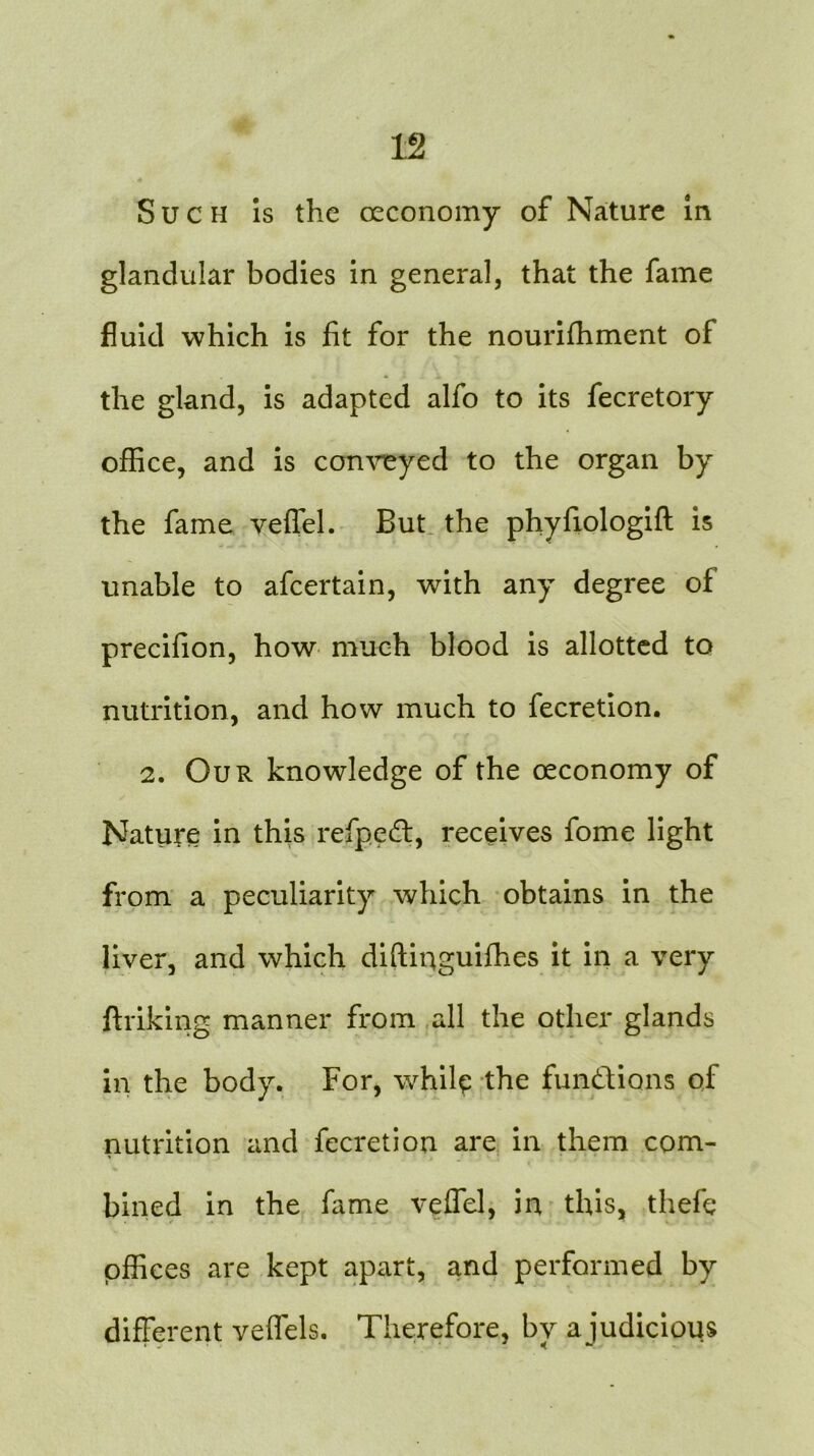 glandular bodies in general, that the fame fluid which is fit for the nourifhment of the gland, is adapted alfo to its fecretory office, and is conveyed to the organ by the fame veffel. But the phyfiologift is unable to afcertain, with any degree of precifion, how much blood is allotted to nutrition, and how much to fecretion. 2. Our knowledge of the oeconomy of Nature in this refped:, receives fome light from a peculiarity which obtains in the liver, and which diftiqguifhes it in a very ftriking manner from all the other glands in the body. For, while the functions of nutrition and fecretion are in them com- bined in the fame veffel, in this, thefq offices are kept apart, and performed by different veffels. Therefore, by a judicious