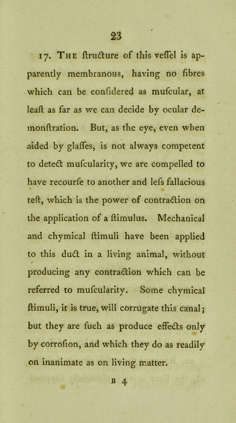 17. The ftrudure of this veflel is ap- parently membranous, having no fibres which can be confidered as mufcular, at leaft as far as we can decide by ocular de- monftration. But, as the eye, even when aided by glaffes, is not always competent to deted mufcularity, we are compelled to have recourfe to another and lefs fallacious * teft, which is the power of contraction on the application of a ftimulus. Mechanical and chymical ftimuli have been applied to this dud in a living animal, without s producing any contradion which can be referred to mufcularity. Some chymical ftimuli, it is true, will corrugate this canal; but they are fuch as produce effeds only by corrofion, and which they do as readily on inanimate as on living matter.