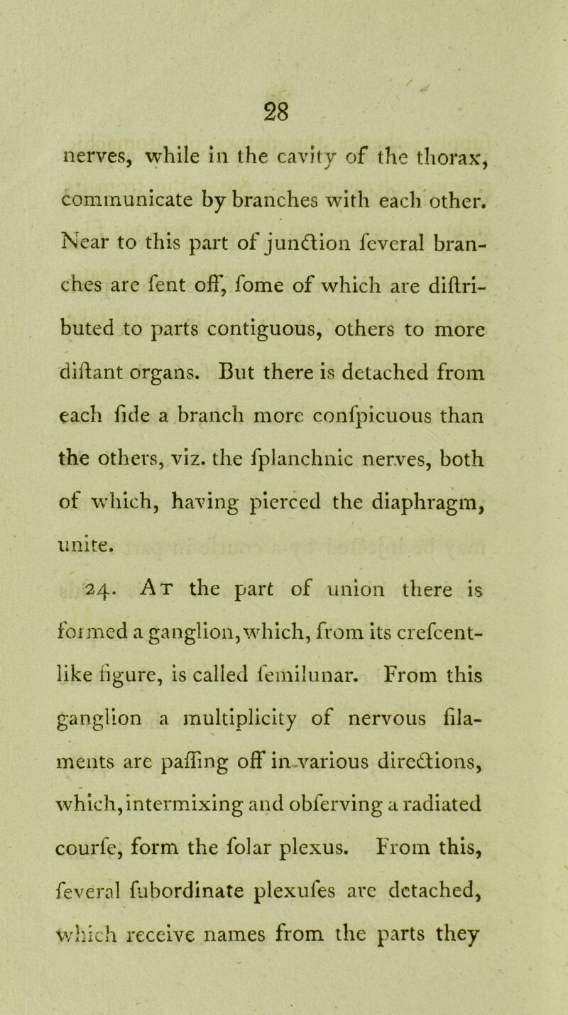 nerves, while in the cavity of the thorax, communicate by branches with each other. Near to this part of junction fevcral bran- ches are fent off, fome of which are diflri- buted to parts contiguous, others to more diftant organs. But there is detached from each fide a branch more confpicuous than the others, viz. the fplanchnic nerves, both of which, having pierced the diaphragm, unite. 24. At the part of union there is foimed a ganglion, which, from its crefcent- like figure, is called femilunar. From this ganglion a multiplicity of nervous fila- ments are paffing off in various directions, which, intermixing and obferving a radiated courfe, form the folar plexus. From this, feveral fubordinate plexufes are detached, which receive names from the parts they