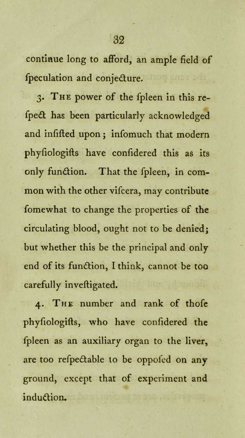 continue long to afford, an ample field of fpeculation and conje&ure. 3. The power of the fpleen in this re- fpeft has been particularly acknowledged and infilled upon; infomuch that modern phyfiologifts have confidered this as its only fun&ion. That the fpleen, in com- mon with the other vifcera, may contribute fomewhat to change the properties of the circulating blood, ought not to be denied; but whether this be the principal and only end of its function, I think, cannot be too carefully inveftigated. 4. The number and rank of thofe phyfiologifts, who have confidered the fpleen as an auxiliary organ to the liver, are too refpe£table to be oppofed on any ground, except that of experiment and induction.