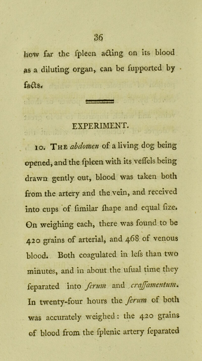 how far the fpleen a&ing on its blood as a diluting organ, can be fupported by fafts- * EXPERIMENT. . . . i . io. The abdomen of a living dog being opened, and the fpleen with its veffels being drawn gently out, blood was taken both from the artery and the vein, and received into cups of fimilar fhape and equal fize. Gn weighing each, there was found to be 420 grains of arterial, and 468 of venous blood- Both coagulated in lefs than two minutes, and in about the ufual time they feparated into fcrnm and crajfamcntum• In twenty-four hours the ferum of both was accurately weighed: the 420 grains of blood from the fplenic artery feparated