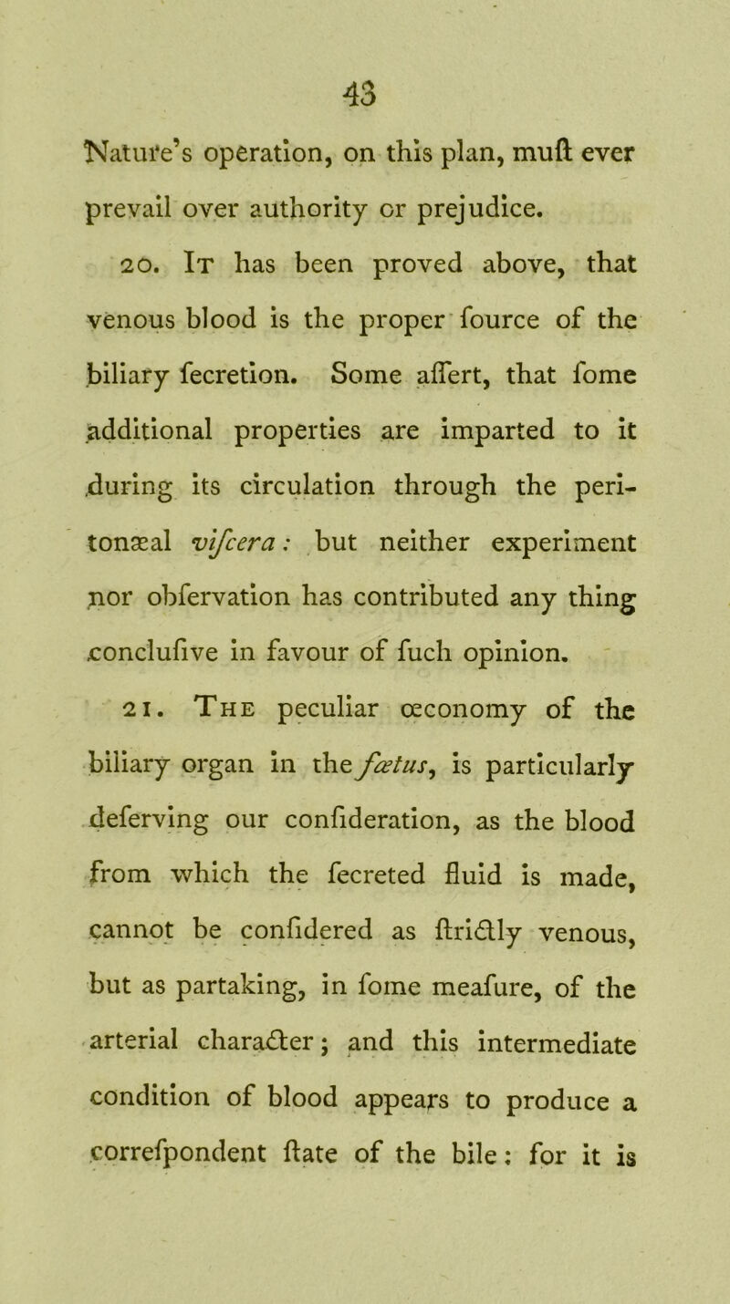 Nature’s operation, on this plan, muft ever prevail over authority or prejudice. 20. It has been proved above, that venous blood is the proper fource of the biliary fecretion. Some aflert, that fome additional properties are imparted to it .during its circulation through the peri- toneal vlfcera: but neither experiment nor obfervation has contributed any thing ■conclufive in favour of fuch opinion. 21. The peculiar oeconomy of the biliary organ in the fcetus^ is particularly deferving our confideration, as the blood from which the fecreted fluid is made, cannot be confidered as ftri&ly venous, but as partaking, in fome meafure, of the arterial character; and this intermediate condition of blood appears to produce a correfpondent ftate of the bile; for it is