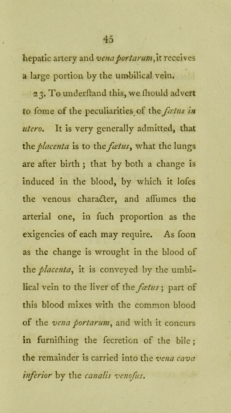 hepatic artery and venaportarumfi receives a large portion by the umbilical vein. 23. To underfland this, we Iholild advert to fome of the peculiarities of the foetus in liter0. It is very generally admitted, that the placenta is to the fictus, what the lungs are after birth ; that by both a change is induced in the blood, by which it lofes the venous character, and afliimes the arterial one, in fuch proportion as the exigencies of each may require. As foon as the change is wrought in the blood of the placenta, it is conveyed by the umbi- \ lical vein to the liver of the fetus ; part of this blood mixes with the common blood of the vena portarum, and with it concurs in furnifhing the fecretion of the bile; the remainder is carried into the vena cava inferior by the canalis venofus.