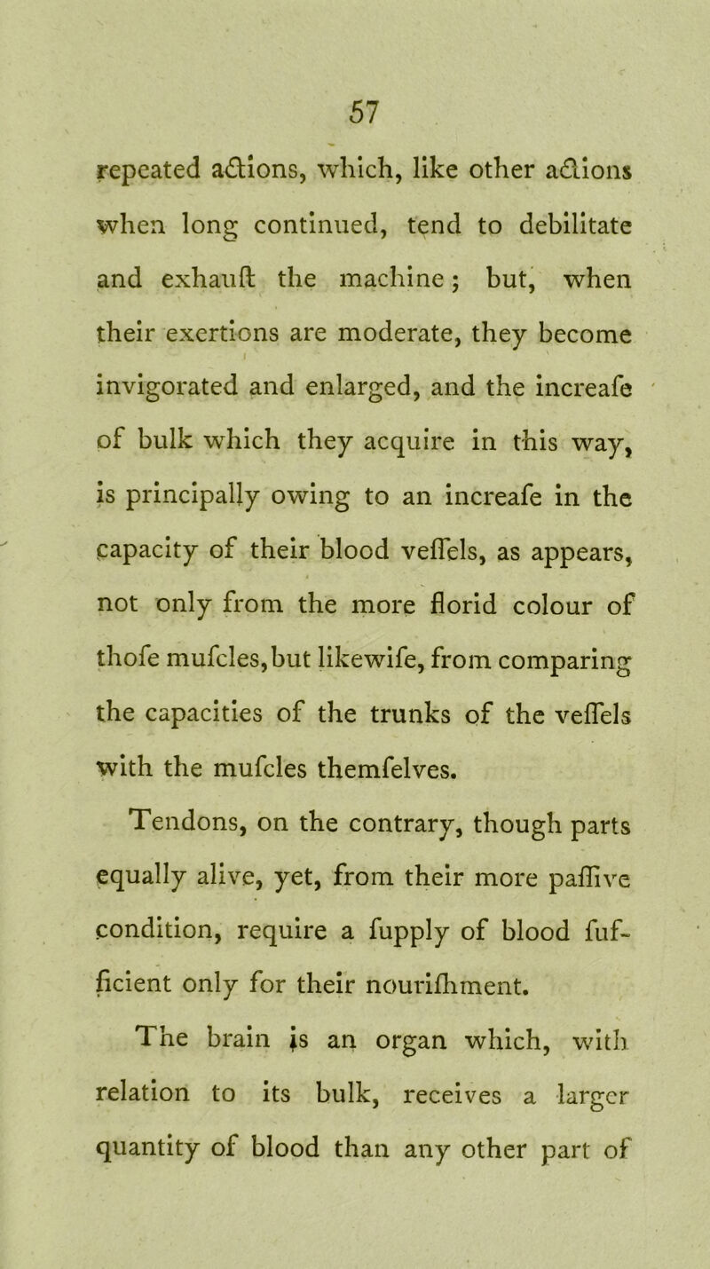 repeated a&ions, which, like other a&ions when long continued, tend to debilitate and exhauft the machine; but, when their exertions are moderate, they become i invigorated and enlarged, and the increafe of bulk which they acquire in this way, is principally owing to an increafe in the capacity of their blood veflels, as appears, 4 not only from the more florid colour of thofe mufcles,but likewife, from comparing the capacities of the trunks of the veflels with the mufcles themfelves. Tendons, on the contrary, though parts equally alive, yet, from their more paflive condition, require a fupply of blood fuf- ficient only for their nourifhment. The brain is an organ which, with relation to its bulk, receives a larger quantity oi blood than any other part of