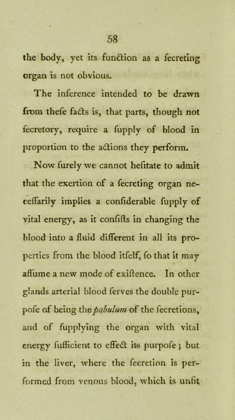 the body, yet its fundion as a fecreting organ is not obvious. The inference intended to be drawn from thefe fads is, that parts, though not fecretory, require a fupply of blood in proportion to the adions they perform. Now furely we cannot hefitate to admit that the exertion of a fecreting organ ne- ceflarily implies a confiderable fupply of vital energy, as it confifts in changing the blood into a fluid different in all its pro- perties from the blood itfeJf, fo that it may affume a new mode of exigence. In other glands arterial blood ferves the double pur- pofe of being the pabulum of the fecretions, and of fupplying the organ with vital energy fuflicient to eflfed its purpofe j but in the liver, where the fecretion is per- formed from venous blood, which is unfit