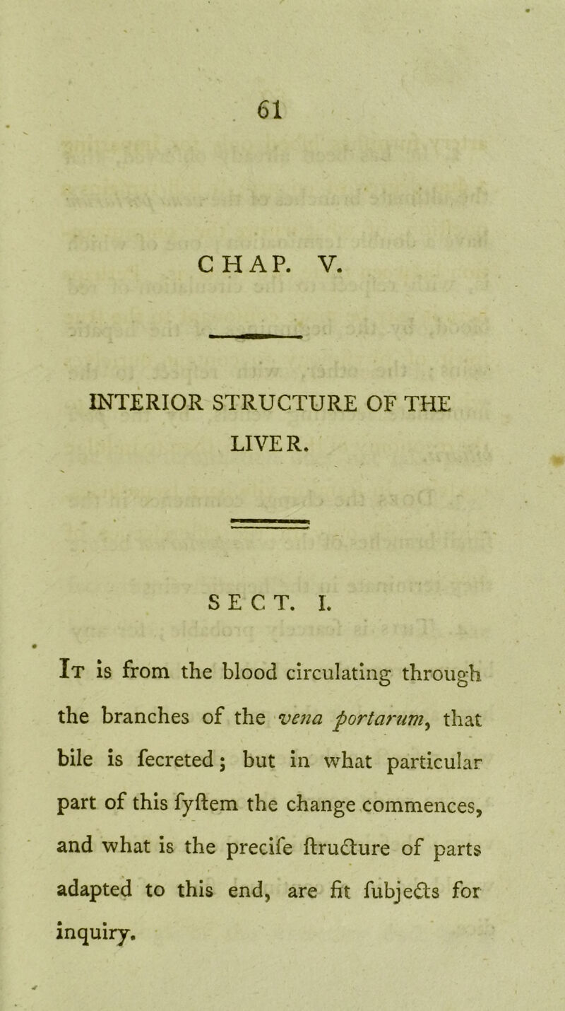 CHAP. V. INTERIOR STRUCTURE OF THE LIVE R. SECT. I. It is from the blood circulating through the branches of the vena portarum, that bile is fecreted; but in what particular part of this fyftem the change commences, and what is the precife ftrudture of parts adapted to this end, are fit fubje£ts for inquiry. 4