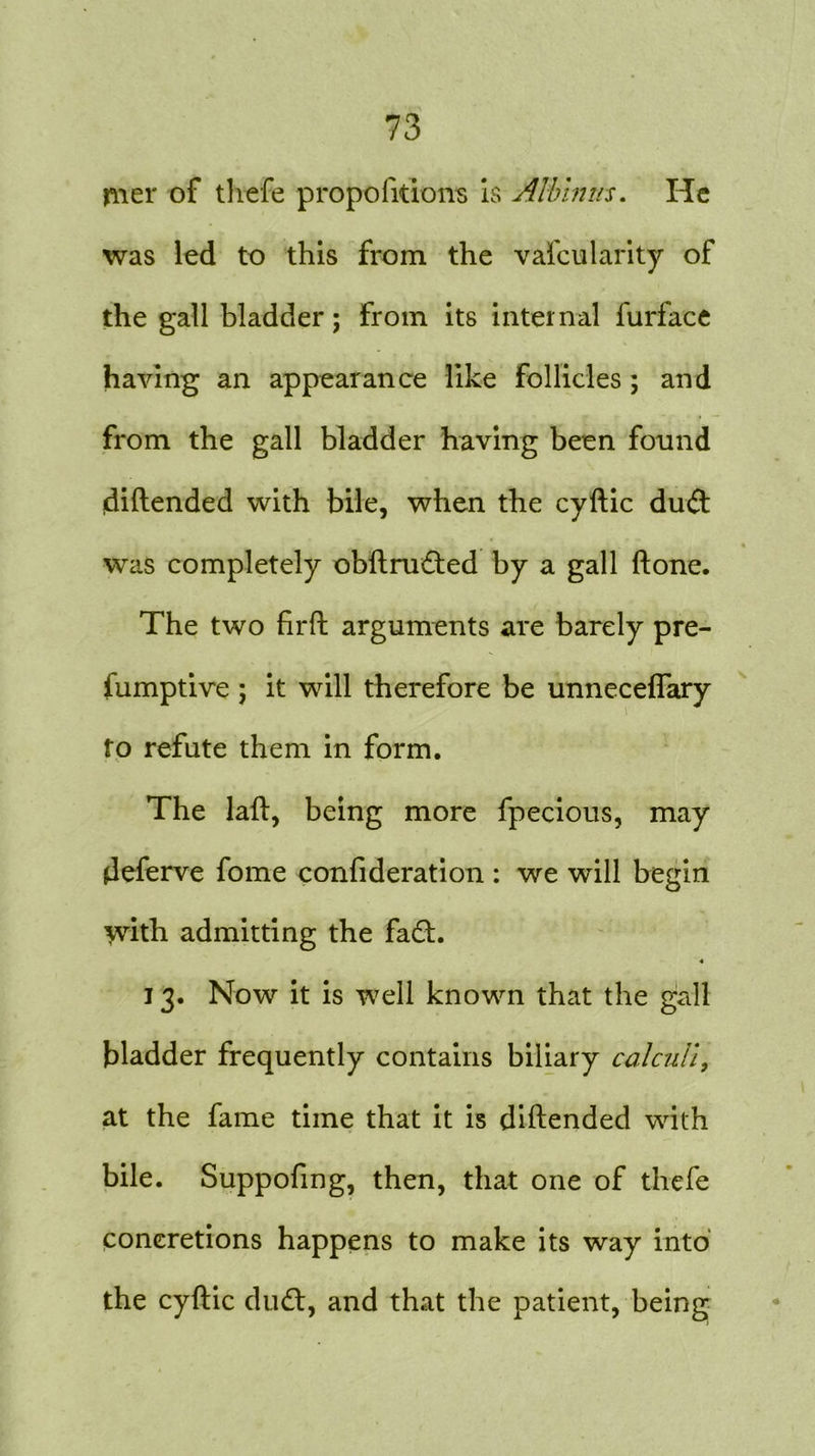 mer of thefe proportions is Albums. He was led to this from the vafcularity of the gall bladder; from its internal furface having an appearance like follicles ; and from the gall bladder having been found diftended with bile, when the cyftic dud « was completely obftruded by a gall ftone. The two firft arguments are barely pre- fumptive ; it will therefore be unneceflary to refute them in form. The laft, being more fpecious, may deferve fome confideration : we will begin \vith admitting the fad. 4 13. Now it is well known that the gall bladder frequently contains biliary calculi, at the fame time that it is diftended with bile. Suppofmg, then, that one of thefe concretions happens to make its way into the cyftic dud, and that the patient, being