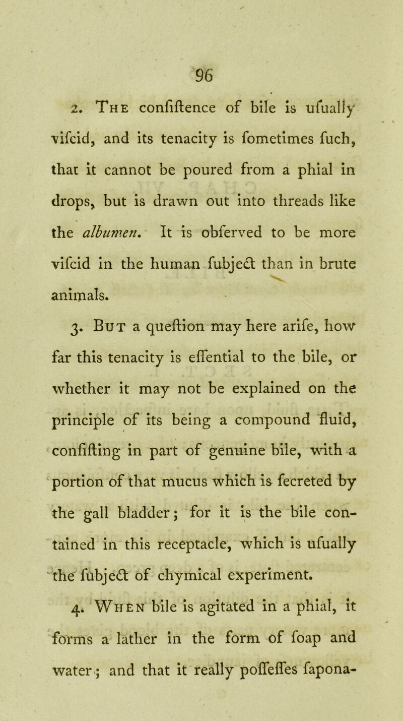 2. The confiftence of bile is ufually vifcid, and its tenacity is fometimes filch, that it cannot be poured from a phial in drops> but is drawn out into threads like the albumen. It is obferved to be more vilcid in the human fubjedt than in brute animals. 3. But a queftion may here arife, how far this tenacity is eflential to the bile, or whether it may not be explained on the principle of its being a compound fluid, confifting in part of genuine bile, with a portion of that mucus which is fecreted by the gall bladder; for it is the bile con- tained in this receptacle, which is ufually the fubjeft of chymical experiment. 4. When bile is agitated in a phial, it forms a lather in the form of foap and water; and that it really poflefles fapona-