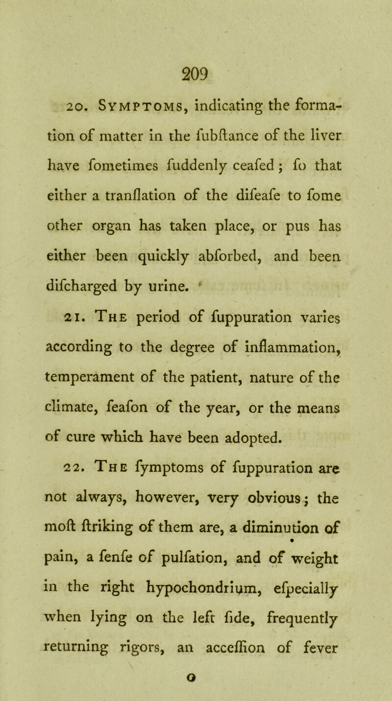 20. Symptoms, indicating the forma- tion of matter in the iubftance of the liver have fometimes fuddenly ceafed ; ft) that either a tranflation of the difeafe to fome other organ has taken place, or pus has either been quickly abforbed, and been difcharged by urine. 21. The period of fuppuration varies according to the degree of inflammation, temperament of the patient, nature of the climate, feafon of the year, or the means of cure which have been adopted. 22. The fymptoms of fuppuration are not always, however, very obvious; the moft ftriking of them are, a diminution of pain, a fenfe of pulfation, and of weight in the right hypochondrium, efpecially when lying on the left fide, frequently returning rigors, an acceflion of fever Q