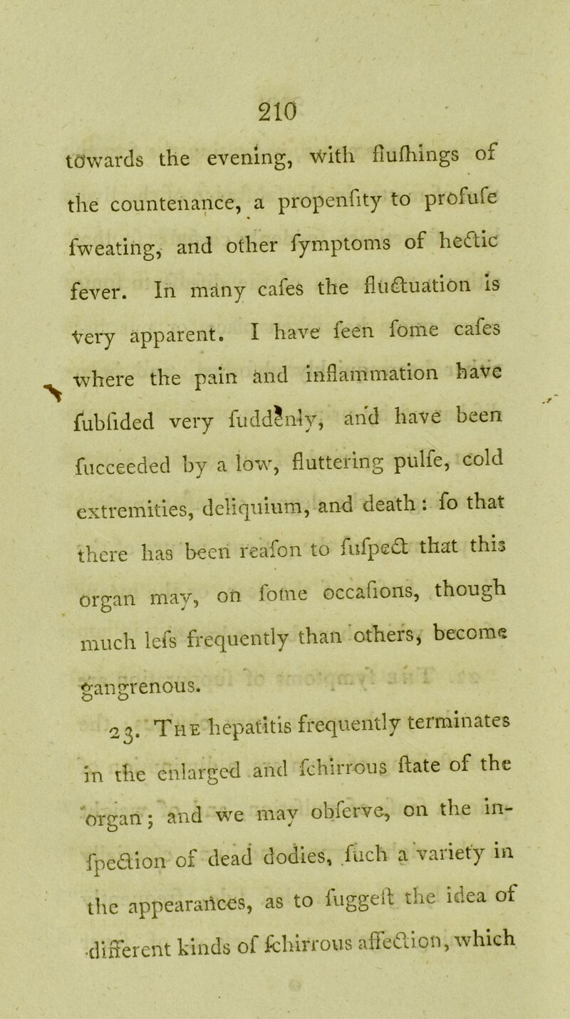 towards the evening, with flufhings of the countenance, a propenfity to profufe fweating, and other fymptoms of hedtic fever. In many cafes the fluctuation is Very apparent« I have ieen fome cafes where the pain and inflammation have fubiided very fudd?niy, and have been fucceeded by a low, fluttering pulie, cold extremities, deliquium, and death : fo that there has been reafon to fufpeft that this or<ran may, on iotne occafions, though much lefs frequently than others, become gangrenous. 23. The hepatitis frequently terminates in the enlarged and fchirrous ftate of the organ; and we may obferve, on the in- fpedion of dead dodies, fuch a variety in the appearances, as to fuggelt the idea ot different kinds of fchirrous affedion, which