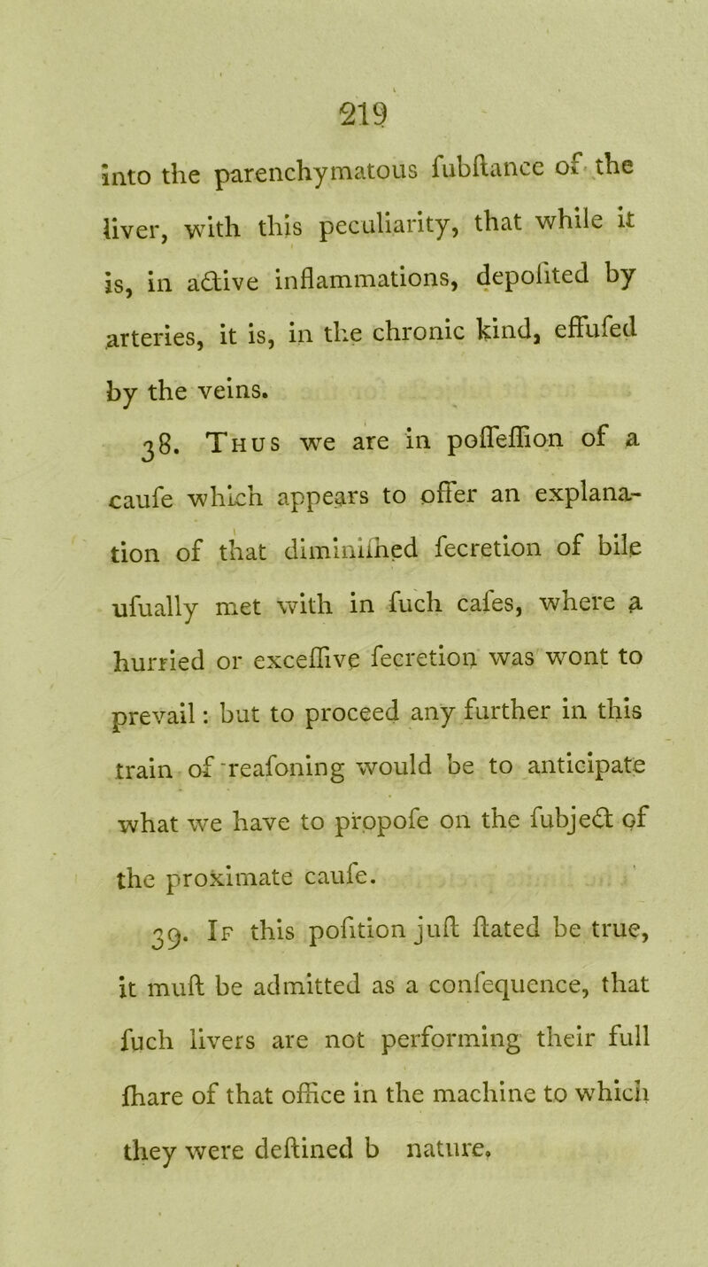 into the parenchymatous fubftance of the liver, with this peculiarity, that while it is, in active inflammations, depolited by arteries, it is, in the chronic kind, eflfmed by the veins. 38. Thus we are in poffeffion of a caufe which appears to offer an explana- tion of that diminifhed fecretion of bile ufually met with in fuch caies, where a hurried or exceffive fecretion was wont to prevail: but to proceed any further in this train of reafoning would be to anticipate what we have to propofe on the fubje£t of the proximate cauie. 39. If this pofition juft hated be true, it muff be admitted as a confequence, that fuch livers are not performing their full fhare of that office in the machine to which they were deftined b nature.