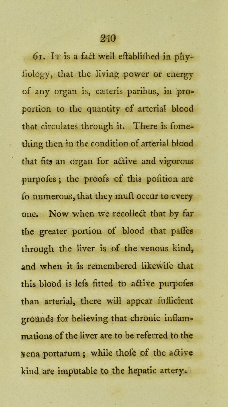 61. It is a fad: well eftablifhed in phy- siology, that the living power or energy of any organ is, cseteris paribus, in pro- portion to the quantity of arterial blood that circulates through it. There is fome- thing then in the condition of arterial blood that fits an organ for adive and vigorous purpofes; the proofs of this pofition are fo numerous, that they mull occur to every one. Now when we recoiled that by far the greater portion of blood that paffes through the liver is of the venous kind, and when it is remembered likewife that this blood is lefs fitted to adive purpofes than arterial, there will appear fufficient grounds for believing that chronic inflam- mations of the liver are to be referred to the vena portarum; while thofe of the adive kind are imputable to the hepatic artery.