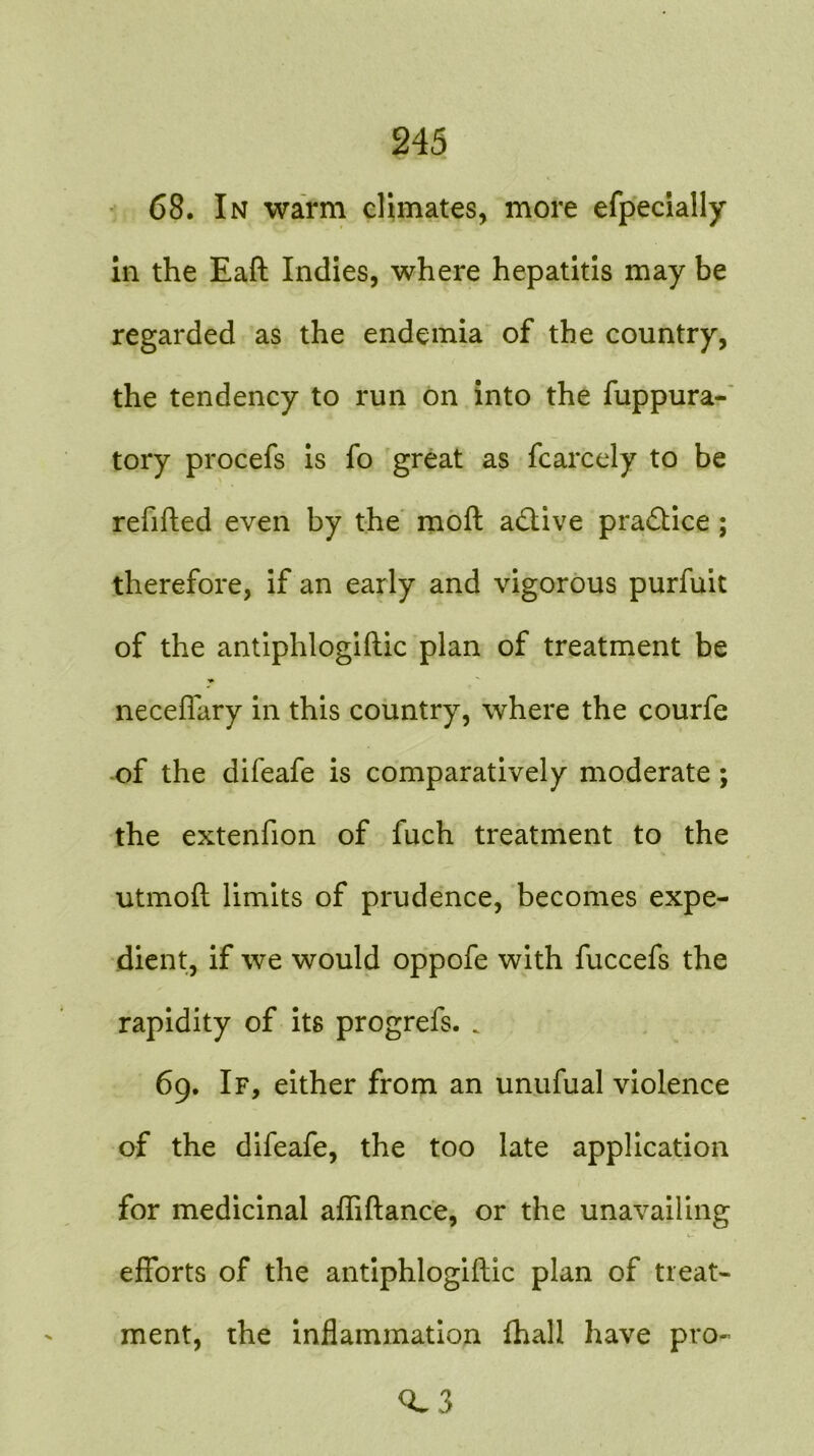 68. In warm climates, more efpecially in the Eaft Indies, where hepatitis may be regarded as the endemia of the country, the tendency to run on into the fuppura- tory procefs is fo great as fcarcely to be refitted even by the moft active practice ; therefore, if an early and vigorous purfuit of the antiphlogiftic plan of treatment be necefiary in this country, where the courfe of the difeafe is comparatively moderate ; the extenfion of fuch treatment to the utmofl limits of prudence, becomes expe- dient, if we would oppofe with fuccefs the rapidity of its progrefs. . 69. If, either from an unufual violence of the difeafe, the too late application for medicinal afliftance, or the unavailing efforts of the antiphlogiftic plan of treat- ment, the inflammation fhall have pro- <L3