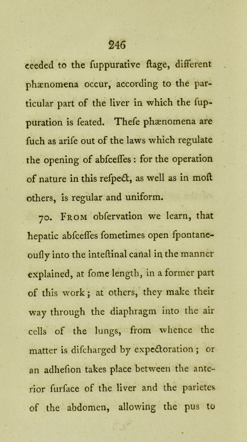 ceeded to the fuppurative ftage, different phenomena occur, according to the par- ticular part of the liver in which the fup- puration is feated. Thefe phenomena are fuch as arife out of the laws which regulate the opening of abfceffes : for the operation of nature in this refpedt, as well as in moft others, is regular and uniform. 70. From obfervation we learn, that hepatic abfceffes fometimes open fpontane- oufly into the inteftinal canal in the manner m explained, at fome length, in a former part of this work; at others, they make their way through the diaphragm into the air cells of the lungs, from whence the matter is difcharged by expe&oration ; or an adhefion takes place between the ante- rior furface of the liver and the parietes of the abdomen, allowing the pus to