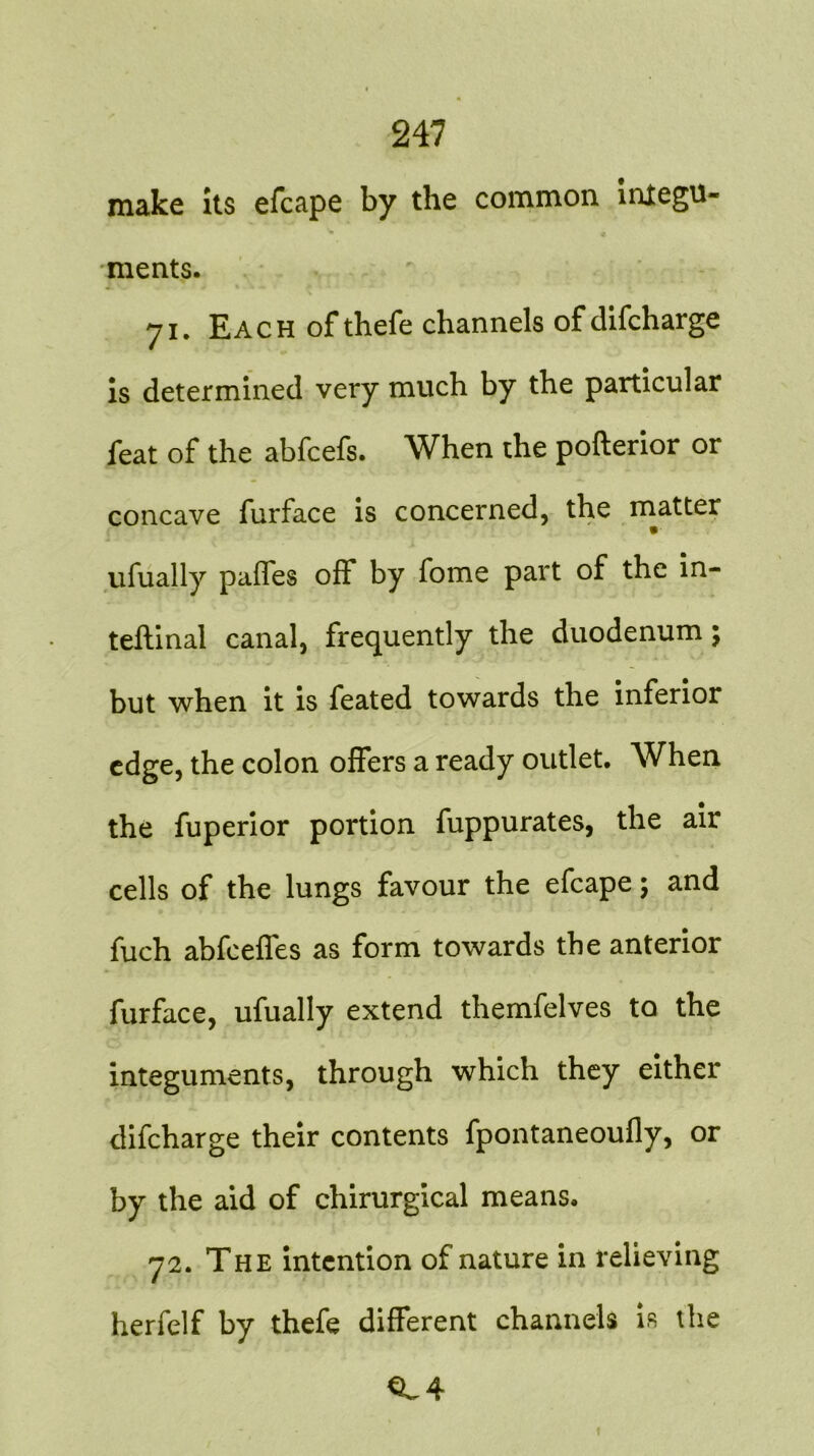 make its efcape by the common integu- ments. 71. Each ofthefe channels ofdifcharge is determined very much by the particular feat of the abfcefs. When the pofterior or concave furface is concerned, the matter ufually paffes off by fome part of the in- ternal canal, frequently the duodenum; but when it is feated towards the inferior edge, the colon offers a ready outlet. When the fuperior portion fuppurates, the air cells of the lungs favour the efcape; and fuch abfeeffes as form towards the anterior furface, ufually extend themfelves to the integuments, through which they either difcharge their contents fpontaneoufly, or by the aid of chirurgical means. 72. The intention of nature in relieving herfelf by thefe different channels is the