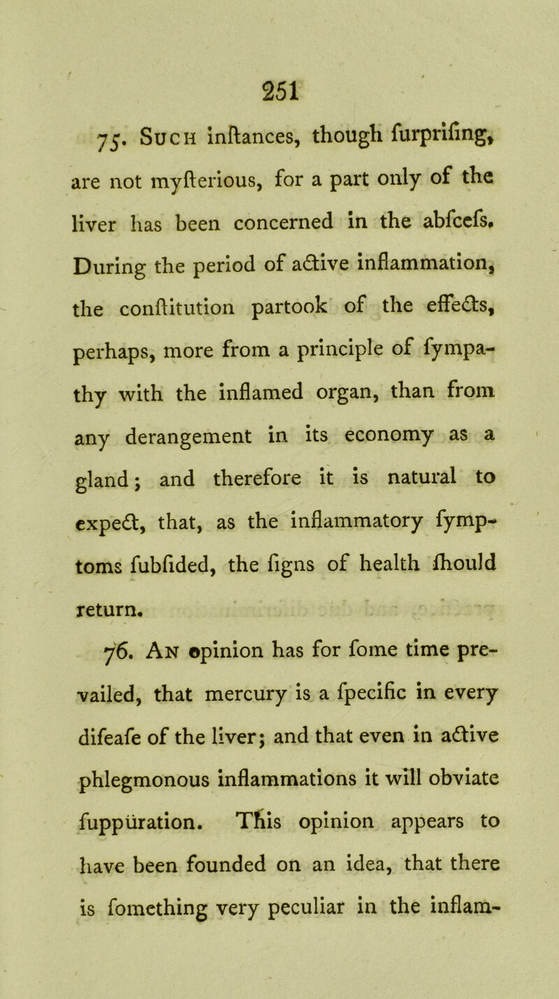 75. Such inftances, though furprifing, are not myfterious, for a part only of the liver has been concerned in the abfccfs. During the period of adive inflammation, the conftitution partook of the effeds, perhaps, more from a principle of fympa- thy with the inflamed organ, than from any derangement in its economy as a gland; and therefore it is natural to exped, that, as the inflammatory fymp- toms fubfided, the figns of health fhould return* 76. An opinion has for fome time pre- vailed, that mercury is a fpecific in every difeafe of the liver; and that even in adive phlegmonous inflammations it will obviate fuppiiration. This opinion appears to have been founded on an idea, that there is fomething very peculiar in the inflam-