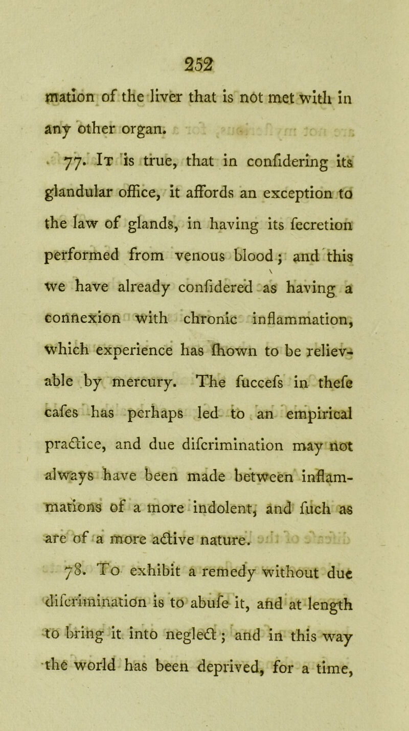 mation of the liver that is not met with in any other organ. 77. It is true, that in confidering its glandular office, it affords an exception to the law of glands, in having its fecretion performed from venous blood; and this \ we have already confidered as having a connexion with chronic inflammation, which experience has fhown to be reliev- able by mercury. The fuccefs in thefe cafes has perhaps led to an empirical practice, and due difcrimination may not always have been made between inflam- mations of a more indolent, and fuch as are of a more adtive nature. 78. To exhibit a remedy without due difcrimination is to abufe it, and at length to bring it into negledt; and in this way the world has been deprived, for a time,