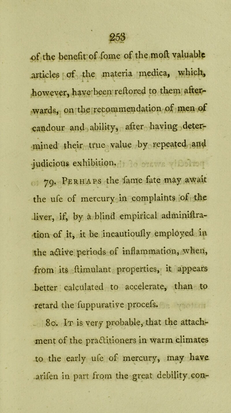 of the benefit of fome of the moft valuable articles of the materia medica, which, 1 A ^ however, have been rellored to them after- wards, on the recommendation of men of candour and ability, after having deter- mined their true value by repeated and judicious exhibition. 79. Perhaps the fame fate may await the ufe of mercury in complaints of the .liver, if, by a blind empirical adminiftra- tion of it, it be incautioufly employed in the active periods of inflammation, when, from its ftimulant properties, it appears better calculated to accelerate, than to retard the fuppurative procefs. 80. It is very probable, that the attach- ment of the practitioners in warm climates to the early ufe of mercury, may have arifen in part from the great debility con-