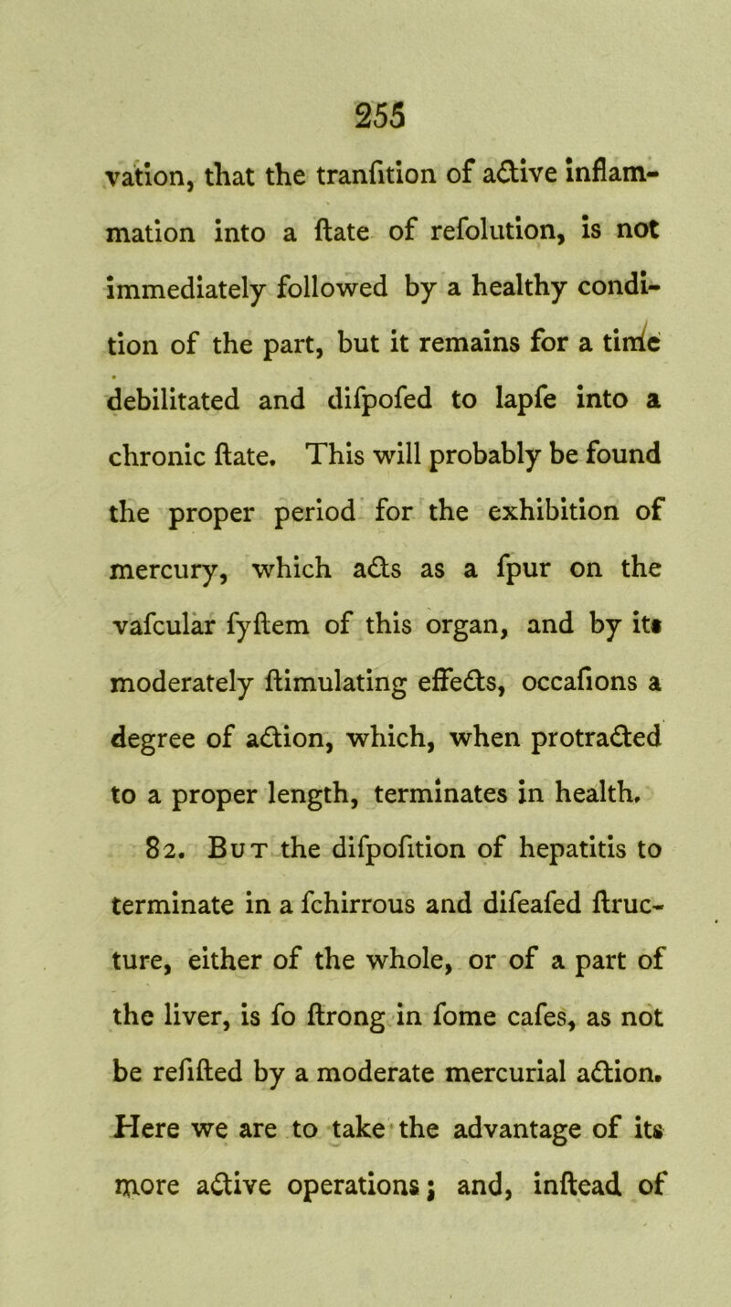 vation, that the transition of a&ive inflam- mation into a flate of refolution, is not immediately followed by a healthy condi- tion of the part, but it remains for a tilde debilitated and difpofed to lapfe into a chronic ftate. This will probably be found the proper period for the exhibition of mercury, which adts as a fpur on the vafcular fyftem of this organ, and by its moderately ftimulating effedts, occafions a degree of adtion, which, when protradted to a proper length, terminates in health, 82. But the difpofition of hepatitis to terminate in a fchirrous and difeafed ftruc- ture, either of the whole, or of a part of the liver, is fo ftrong in fome cafes, as not be refilled by a moderate mercurial adtion. Here we are to take the advantage of its more adtive operations; and, inftead of