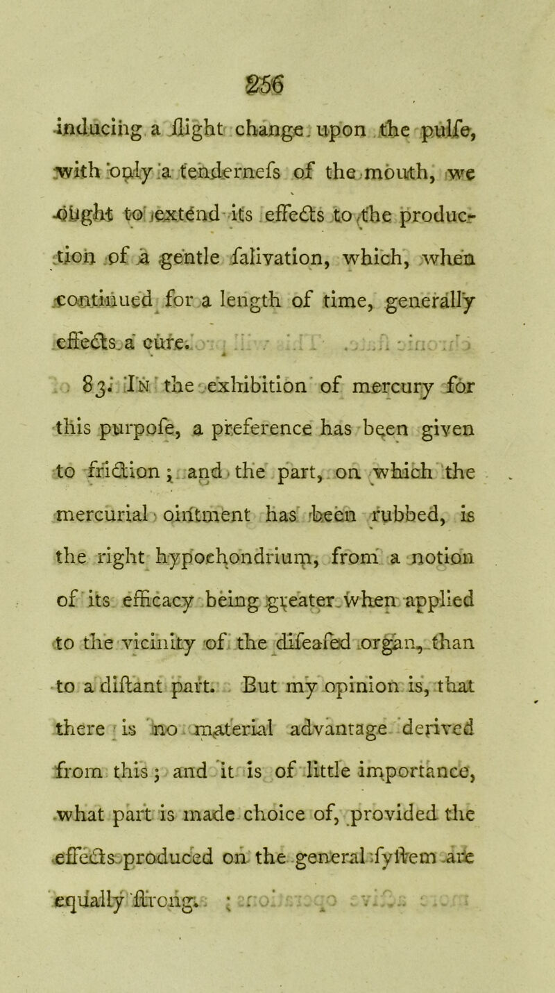 inducing a flight change, upon the pulfe, with 'only a tendernefs of the mouth, we V •Oflght to extend its effects to the produc- tioij pf a .gentle falivation, which, when .continued for a length of time, generally effects, a cure. A 83. In the exhibition of mercury for this purpofe, a preference has been given to friction; and the part, on which the mercurial ointment has been rubbed, is % the right hypoehondxium, from a notion of its efficacy being greater when applied to the vicinity of the difeafed organ, than to a diftant part. But my opinion is, that there is no material advantage derived from this; and it is of little importance, what part is made choice of, provided the effedfs produced on the general fyftem -arc equally flimng. ; . qo ; v *