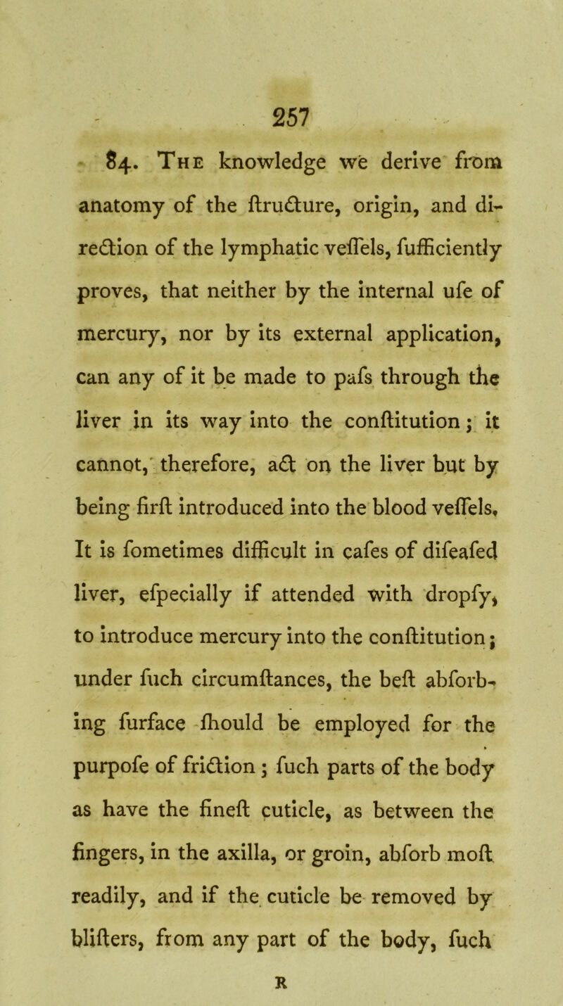 84. The knowledge we derive from anatomy of the ftruCture, origin, and di- rection of the lymphatic veifels, fufficiently proves, that neither by the internal ufe of mercury, nor by its external application, can any of it be made to pafs through the liver in its way into the conftitution; it cannot, therefore, aft on the liver but by being firft introduced into the blood veflels. It is fometimes difficult in cafes of difeafed liver, efpecially if attended with dropfy, to introduce mercury into the conftitution; under fuch circumftances, the beft abforb-* ing furface fhould be employed for the » purpofe of friction ; fuch parts of the body as have the fineft cuticle, as between the fingers, in the axilla, or groin, abforb mod readily, and if the cuticle be removed by blifters, from any part of the body, fuch R