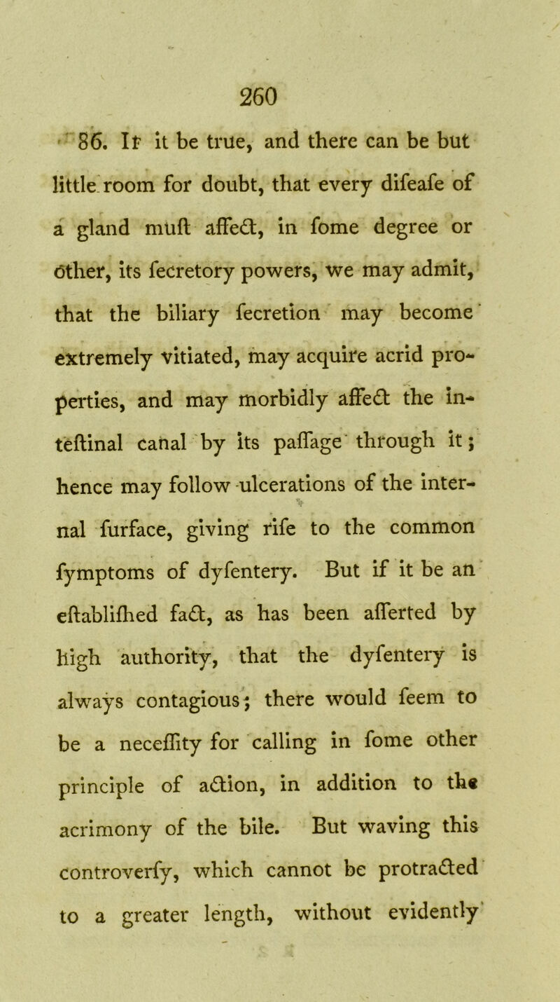 86. If it be true, and there can be but little room for doubt, that every difeafe of a gland miift affed, in fome degree or Other, its fecretory powers, we may admit, that the biliary fecretion may become extremely vitiated, may acquire acrid pro- perties, and may morbidly affed the in* teftinal canal by its paffage' through it; hence may follow ulcerations of the inter- nal furface, giving rife to the common fymptoms of dyfentery. But if it be an eftabliihed fad, as has been afferted by high authority, that the dyfentery is always contagious; there would feem to be a neceflity for calling in fome other principle of adion, in addition to the acrimony of the bile. But waving this controverfy, which cannot be protraded to a greater length, without evidently