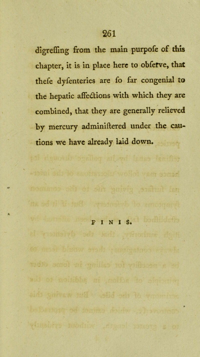 digreffing from the main purpofe of this chapter, it is in place here to obfefve, that thefe dyfenteries are fo far congenial to the hepatic affections with which they are ' « combined, that they are generally relieved by mercury adminiftered under the cau- tions we have already laid down. FINIS.