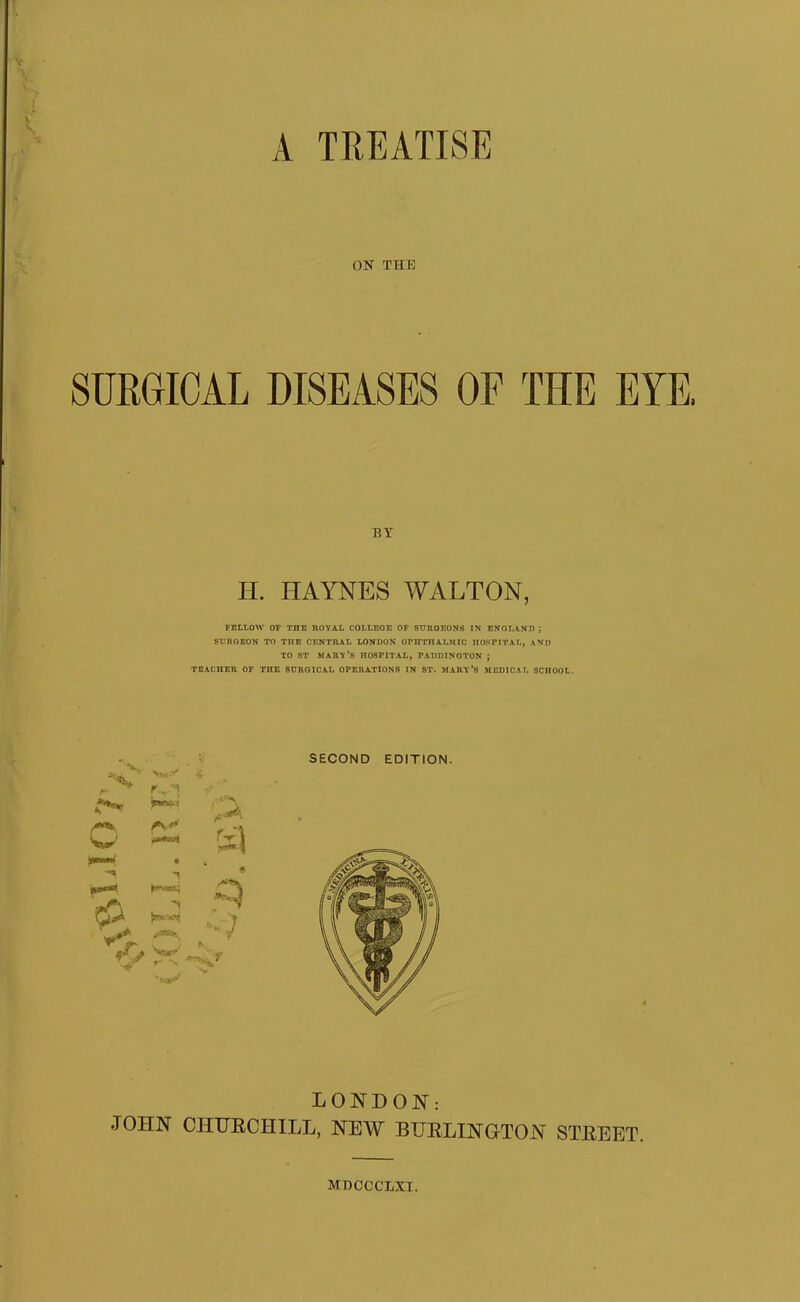 on ON THE H. HAYNES WALTON, SURGEON TO THE CENTRAL LONDON OrimtALMIC HOSPITAL, AND TO ST MARY’S HOSPITAL, PADDINGTON ; TEACHER OF THE SURGICAL OPERATIONS IN ST. MARY’S MEDICAL SCHOOL. SECOND EDITION. LONDON: JOHN CHTJRCHILL, NEW BTJELINGTON STEEET. MDOCCLXI.