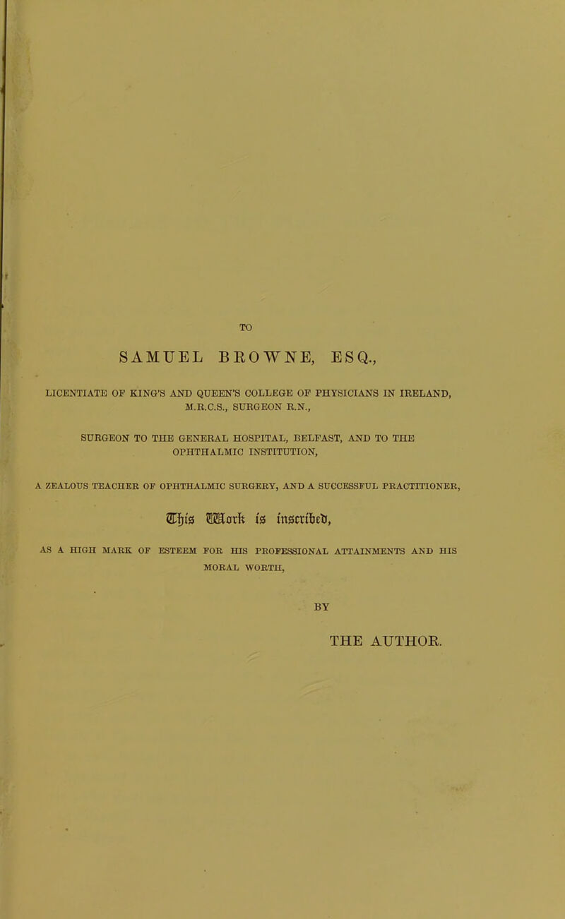 SAMUEL BEOWNE, ESQ., LICENTIATE OF KING’S AND QUEEN’S COLLEGE OP PHYSICIANS IN IRELAND, M.R.C.S., SURGEON R.N., SURGEON TO THE GENERAL HOSPITAL, BELFAST, AND TO THE OPHTHALMIC INSTITUTION, A ZEALOUS TEACHER OF OPHTHALMIC SURGERY, AND A SUCCESSFUL PRACTITIONER, is mscribeli, AS A HIGH MARK OF ESTEEM FOR HIS PROFESSIONAL ATTAINMENTS AND HIS MORAL WORTH, BY THE AUTHOR