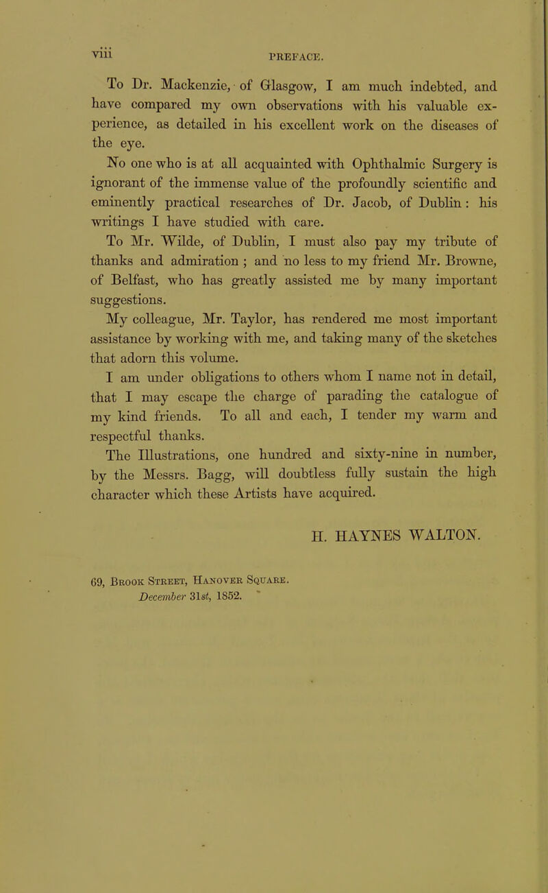 To Dr. Mackenzie, of Glasgow, I am much indebted, and have compared my own observations with his valuable ex- perience, as detailed in his excellent work on the diseases of the eye. No one who is at all acquainted with Ophthalmic Surgery is ignorant of the immense value of the profoundly scientific and eminently practical researches of Dr. Jacob, of Dublin: his writings I have studied with care. To Mr. Wilde, of Dublin, I must also pay my tribute of thanks and admiration ; and no less to my friend Mr. Browne, of Belfast, who has greatly assisted me by many important suggestions. My colleague, Mr. Taylor, has rendered me most important assistance by working with me, and taking many of the sketches that adorn this volume. I am tmder obligations to others whom I name not in detail, that I may escape the charge of parading the catalogue of my kind friends. To all and each, I tender my warm and respectful thanks. The Illustrations, one hundred and sixty-nine in number, by the Messrs. Bagg, will doubtless fully sustain the high character which these Artists have acquired. H. HAYNES WALTON. 69, Brook Street, Hakover Square. December 31s<, 1852.