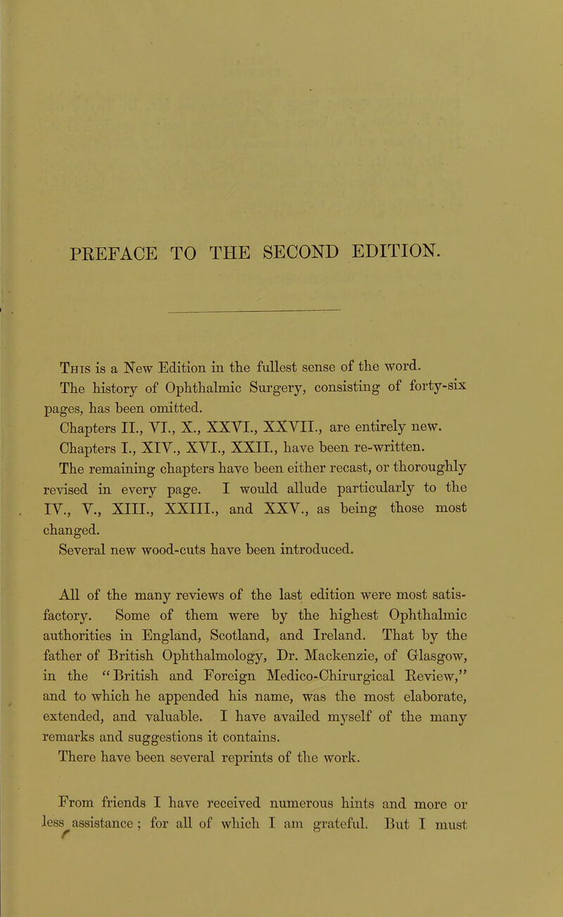 This is a New Edition in the fullest sense of the word. The history of Ophthalmic Surgery, consisting of forty>six pages, has been omitted. Chapters II., VI., X., XXVI., XXVII., are entirely new. Chapters I., XIV., XVI., XXII., have been re-written. The remaining chapters have been either recast, or thoroughly revised in every page. I would allude particularly to the IV., V., XIII., XXIII., and XXV., as being those most changed. Several new wood-cuts have been introduced. All of the many reviews of the last edition were most satis- factory. Some of them were by the highest Ophthalmic authorities in England, Scotland, and Ireland. That by the father of British Ophthalmology, Dr. Mackenzie, of Glasgow, in the “British and Foreign Medico-Ohirurgical Review,” and to which he appended his name, was the most elaborate, extended, and valuable. I have availed myself of the many remarks and suggestions it contains. There have been several reprints of the work. From friends I have received numerous hints and more or less^ assistance; for all of which I am grateful. But I must