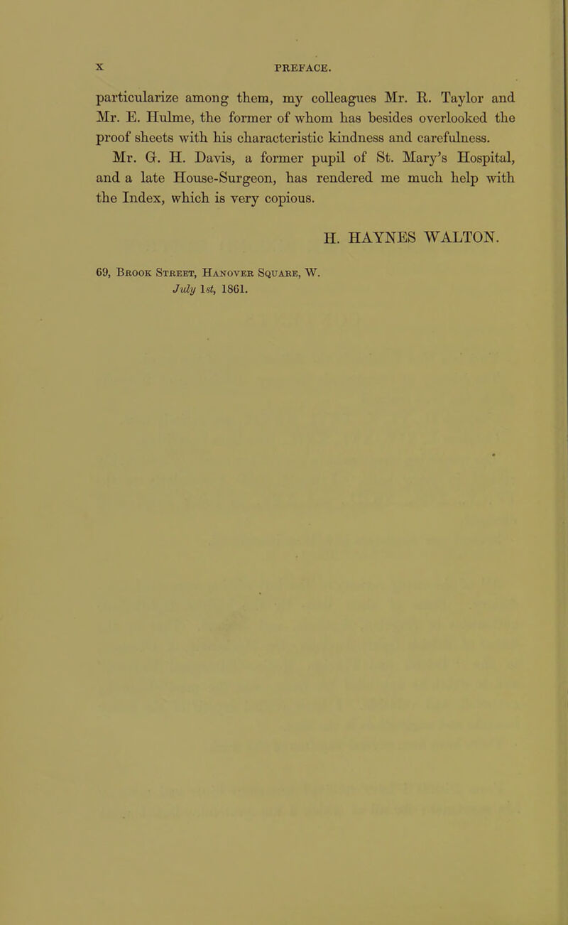 particularize among them, my colleagues Mr. R. Taylor and Mr. E. Hulme, the former of whom has besides overlooked the proof sheets with his characteristic kindness and carefulness. Mr. Gi. H. Davis, a former pupil of St. Mary^s Hospital, and a late House-Surgeon, has rendered me much help with the Index, which is very copious. H. HAYNES WALTON. 69, Brook Street, Hanover Square, W. July ls<, 1861.