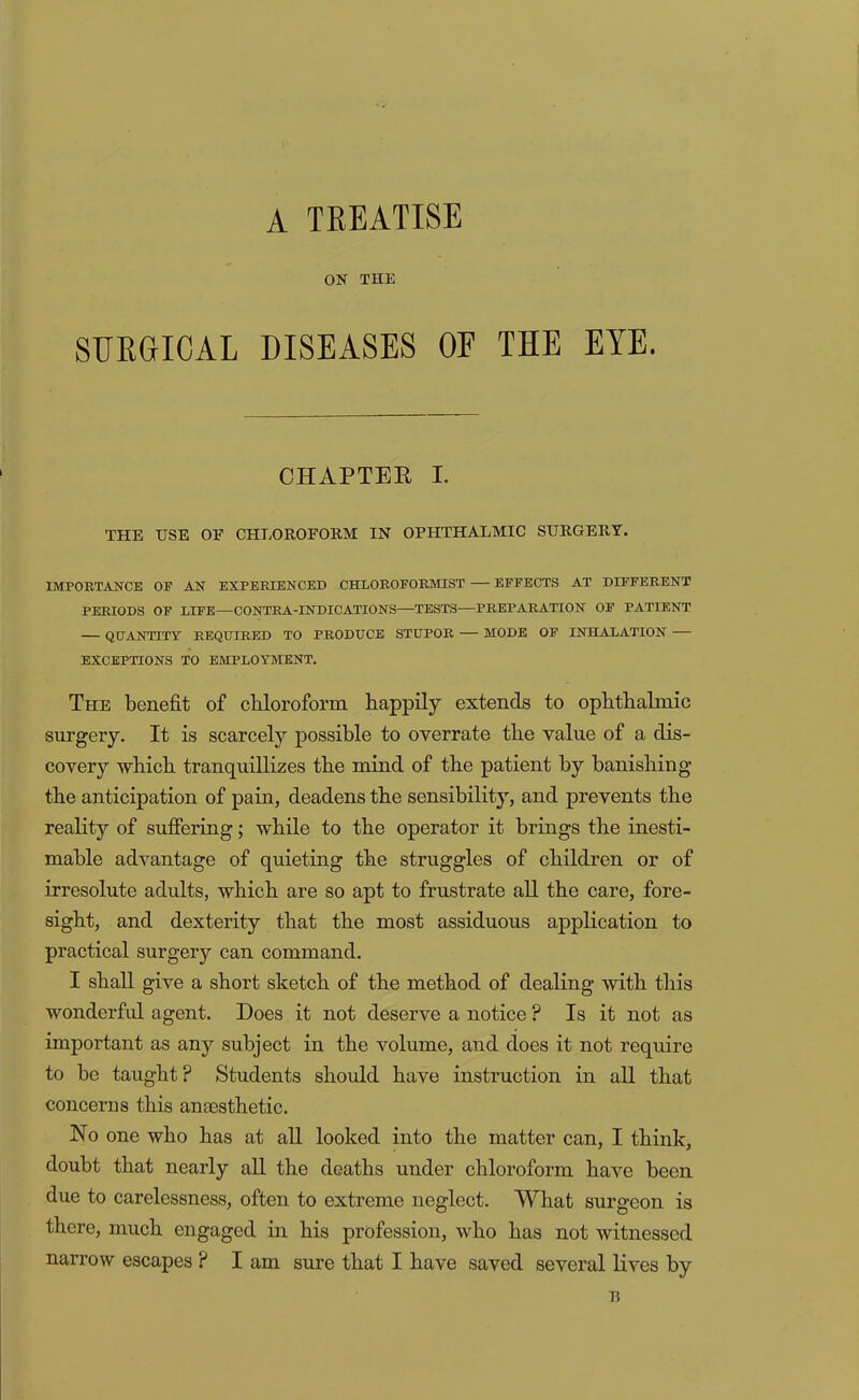 A TREATISE ON THE SURGICAL DISEASES OF THE EYE. CHAPTEE I. THE USE OF CHLOROFORM IN OPHTHALMIC SURGERY. IMPORTANCE OF AN EXPERIENCED CHLOROFORMIST — EFFECTS AT DIFFERENT PERIODS OF LIFE—CONTRA-INDICATIONS—TESTS—PREPARATION OF PATIENT — QUANTITY REQUIRED TO PRODUCE STUPOR — MODE OF INHALATION — EXCEPTIONS TO EMPLOYMENT. The benefit of cbloroform happily extends to ophthalmic surgery. It is scarcely possible to overrate the value of a dis- covery which tranquillizes the mind of the patient by banishing the anticipation of pain, deadens the sensibility, and prevents the reality of suffering; while to the operator it brings the inesti- mable advantage of quieting the struggles of children or of irresolute adults, which are so apt to frustrate all the care, fore- sight, and dexterity that the most assiduous application to practical surgery can command. I shall give a short sketch of the method of dealing with this wonderfid agent. Does it not deserve a notice ? Is it not as important as any subject in the volume, and does it not require to be taught? Students should have instruction in all that concerns this anoesthetic. No one who has at all looked into the matter can, I think, doubt that nearly all the deaths under chloroform have been due to carelessness, often to extreme neglect. What surgeon is there, much engaged in his profession, who has not witnessed narrow escapes ? I am sure that I have saved several lives by B
