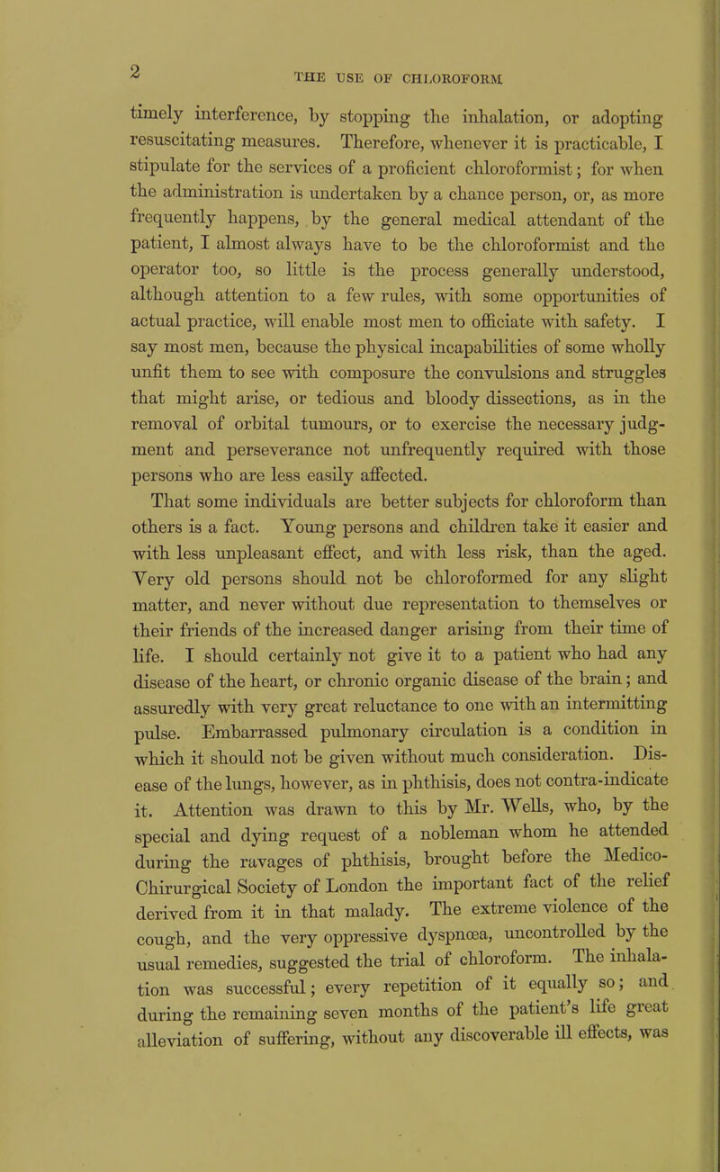 THE USE OF CHLOROFORM timely interference, by stopping the inhalation, or adopting resuscitating measures. Therefore, whenever it is practicable, I stipulate for the services of a proficient chloroformist; for when the administration is undertaken by a chance person, or, as more frequently happens, by the general medical attendant of the patient, I almost always have to be the chloroformist and the operator too, so little is the process generally understood, although attention to a few rules, with some opportunities of actual practice, will enable most men to officiate with safety. I say most men, because the physical incapabilities of some wholly unfit them to see with composure the convulsions and struggles that might arise, or tedious and bloody dissections, as in the removal of orbital tumours, or to exercise the necessary judg- ment and perseverance not unfrequently required with those persons who are less easily affected. That some individuals are better subjects for chloroform than others is a fact. Ymmg persons and children take it easier and with less unpleasant effect, and with less risk, than the aged. Very old persons should not be chloroformed for any slight matter, and never without due representation to themselves or their friends of the increased danger arising from their time of life. I should certainly not give it to a patient who had any disease of the heart, or chronic organic disease of the brain; and assuredly with very great reluctance to one Avith an intermitting pulse. Embarrassed pulmonary circulation is a condition in which it should not be given without much consideration. Dis- ease of the limgs, however, as in phthisis, does not contra-indicate it. Attention was drawn to this by Mr. Wells, who, by the special and dying request of a nobleman whom he attended during the ravages of phthisis, brought before the Medico- Chirurgical Society of London the important fact of the lelief derived from it in that malady. The extreme violence of the cough, and the very oppressive dyspnoea, uncontrolled by the usual remedies, suggested the trial of chloroform. The inhala- tion was successful; every repetition of it equally so; and during the remaining seven months of the patient s life gieat alleviation of suffering, without any discoverable ill effects, was